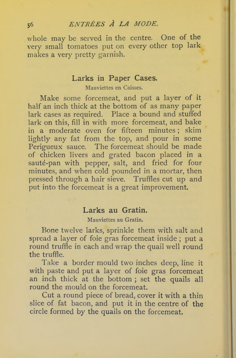 whole may be served in the centre. One of the very small tomatoes put on every other top lark makes a very pretty garnish. Larks in Paper Cases. Mauviettes en Caisses. Make some forcemeat, and put a layer of it half an inch thick at the bottom of as many paper lark cases as required. Place a bound and stuffed lark on this, fill in with more forcemeat, and bake in a moderate oven for fifteen minutes; skim lightly any fat from the top, and pour in some Perigueux sauce. The forcemeat should be made of chicken livers and grated bacon placed in a saut6-pan with pepper, salt, and fried for four minutes, and when cold pounded in a mortar, then pressed through a hair sieve. Truffles cut up and put into the forcemeat is a great improvement. Larks au Gratin. Mauviettes au Gratin. Bone twelve larks, sprinkle them with salt and spread a layer of foie gras forcemeat inside ; put a round truffle in each and wrap the quail well round the truffle. Take a border mould two inches deep, line it with paste and put a layer of foie gras forcemeat an inch thick at the bottom ; set the quails all round the mould on the forcemeat. Cut a round piece of bread, cover it with a thin slice of fat bacon, and put it in the centre of the circle formed by the quails on the forcemeat.