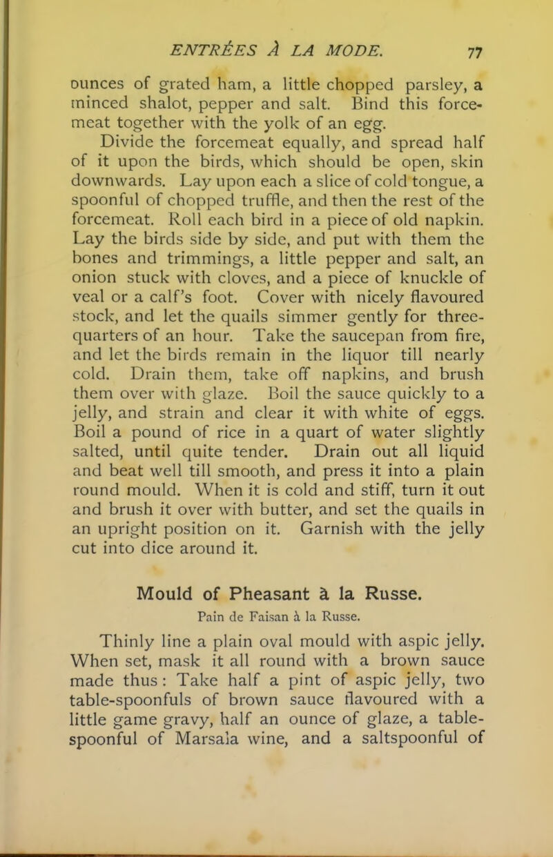 ounces of grated ham, a little chopped parsley, a minced shalot, pepper and salt. Bind this force- meat together with the yolk of an egg. Divide the forcemeat equally, and spread half of it upon the birds, which should be open, skin downwards. Lay upon each a slice of cold tongue, a spoonful of chopped truffle, and then the rest of the forcemeat. Roll each bird in a piece of old napkin. Lay the birds side by side, and put with them the bones and trimmings, a little pepper and salt, an onion stuck with cloves, and a piece of knuckle of veal or a calf’s foot. Cover with nicely flavoured stock, and let the quails simmer gently for three- quarters of an hour. Take the saucepan from fire, and let the birds remain in the liquor till nearly cold. Drain them, take off napkins, and brush them over with glaze. Boil the sauce quickly to a jelly, and strain and clear it with white of eggs. Boil a pound of rice in a quart of water slightly salted, until quite tender. Drain out all liquid and beat well till smooth, and press it into a plain round mould. When it is cold and stiff, turn it out and brush it over with butter, and set the quails in an upright position on it. Garnish with the jelly cut into dice around it. Mould of Pheasant & la Russe. Pain de Faisan b. la Russe. Thinly line a plain oval mould with aspic jelly. When set, mask it all round with a brown sauce made thus: Take half a pint of aspic jelly, two table-spoonfuls of brown sauce flavoured with a little game gravy, half an ounce of glaze, a table- spoonful of Marsala wine, and a saltspoonful of