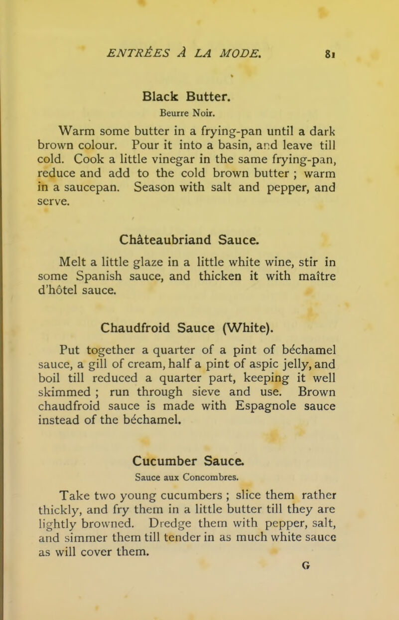 Black Butter. Beurre Noir. Warm some butter in a frying-pan until a dark brown colour. Pour it into a basin, and leave till cold. Cook a little vinegar in the same frying-pan, reduce and add to the cold brown butter ; warm in a saucepan. Season with salt and pepper, and serve. Chateaubriand Sauce. Melt a little glaze in a little white wine, stir in some Spanish sauce, and thicken it with maitre d’hotel sauce. Chaudfroid Sauce (White). Put together a quarter of a pint of bechamel sauce, a gill of cream, half a pint of aspic jelly, and boil till reduced a quarter part, keeping it well skimmed ; run through sieve and use. Brown chaudfroid sauce is made with Espagnole sauce instead of the bechamel. Cucumber Sauce. Sauce aux Concombres. Take two young cucumbers ; slice them rather thickly, and fry them in a little butter till they are lightly browned. Dredge them with pepper, salt, and simmer them till tender in as much white sauce as will cover them. G