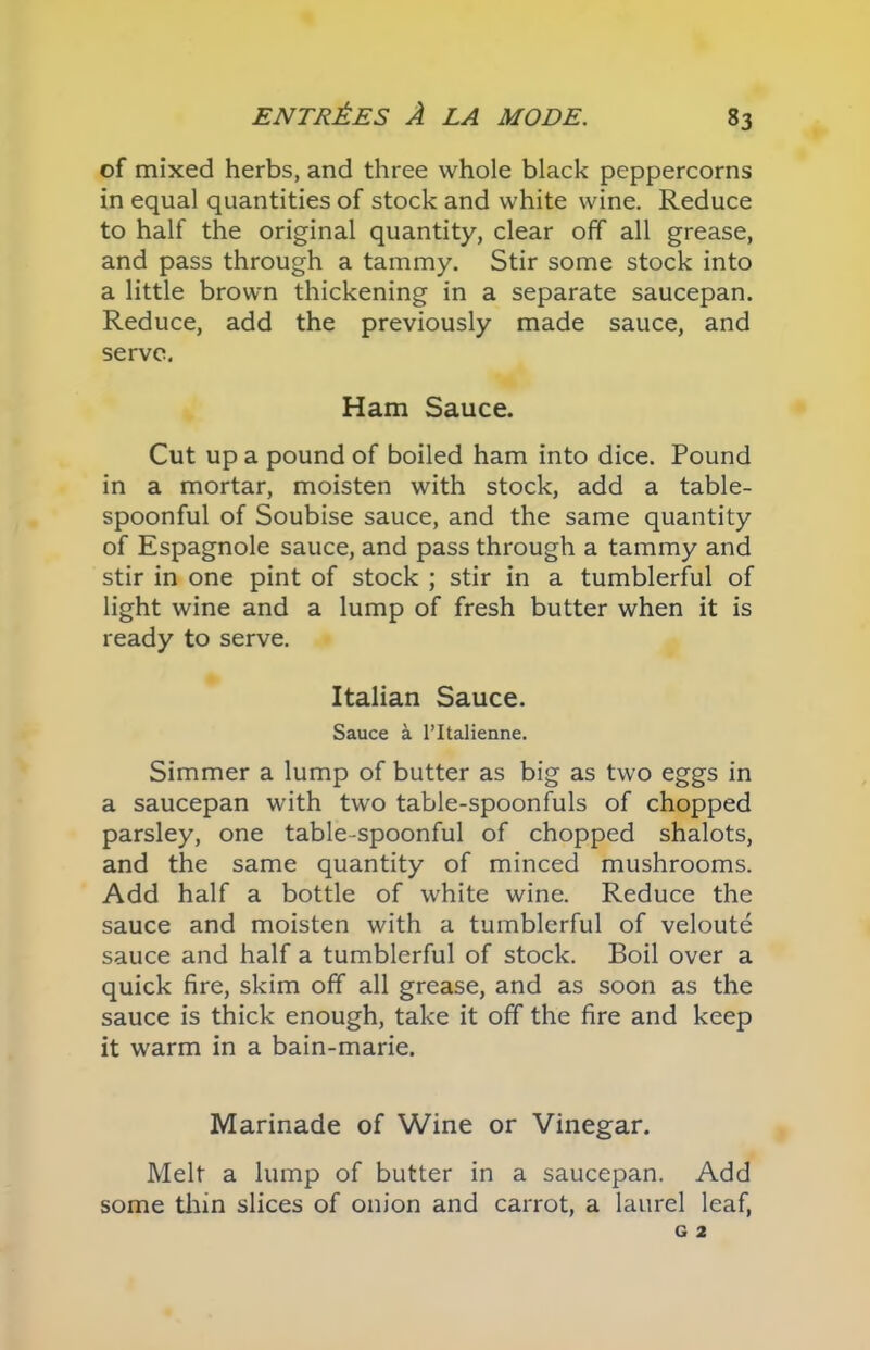 of mixed herbs, and three whole black peppercorns in equal quantities of stock and white wine. Reduce to half the original quantity, clear off all grease, and pass through a tammy. Stir some stock into a little brown thickening in a separate saucepan. Reduce, add the previously made sauce, and serve. Ham Sauce. Cut up a pound of boiled ham into dice. Pound in a mortar, moisten with stock, add a table- spoonful of Soubise sauce, and the same quantity of Espagnole sauce, and pass through a tammy and stir in one pint of stock ; stir in a tumblerful of light wine and a lump of fresh butter when it is ready to serve. Italian Sauce. Sauce k l’ltalienne. Simmer a lump of butter as big as two eggs in a saucepan with two table-spoonfuls of chopped parsley, one table-spoonful of chopped shalots, and the same quantity of minced mushrooms. Add half a bottle of white wine. Reduce the sauce and moisten with a tumblerful of veloute sauce and half a tumblerful of stock. Boil over a quick fire, skim off all grease, and as soon as the sauce is thick enough, take it off the fire and keep it warm in a bain-marie. Marinade of Wine or Vinegar. Melt a lump of butter in a saucepan. Add some thin slices of onion and carrot, a laurel leaf,