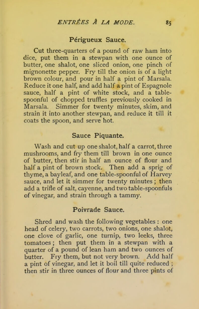 P^rigueux Sauce. Cut three-quarters of a pound of raw ham into dice, put them in a stewpan with one ounce of butter, one shalot, one sliced onion, one pinch of mignonette pepper. Fry till the onion is of a light brown colour, and pour in half a pint of Marsala. Reduce it one half, and add half a pint of Espagnole sauce, half a pint of white stock, and a table- spoonful of chopped truffles previously cooked in Marsala. Simmer for twenty minutes, skim, and strain it into another stewpan, and reduce it till it coats the spoon, and serve hot. Sauce Piquante. Wash and cut up one shalot, half a carrot, three mushrooms, and fry them till brown in one ounce of butter, then stir in half an ounce of flour and half a pint of brown stock. Then add a sprig of thyme, a bayleaf, and one table-spoonful of Harvey sauce, and let it simmer for twenty minutes ; then add a trifle of salt, cayenne, and two table-spoonfuls of vinegar, and strain through a tammy. Poivrade Sauce. Shred and wash the following vegetables : one head of celery, two carrots, two onions, one shalot, one clove of garlic, one turnip, two leeks, three tomatoes; then put them in a stewpan with a quarter of a pound of lean ham and two ounces of butter. Fry them, but not very brown. Add half a pint of vinegar, and let it boil till quite reduced ; then stir in three ounces of flour and three pints of