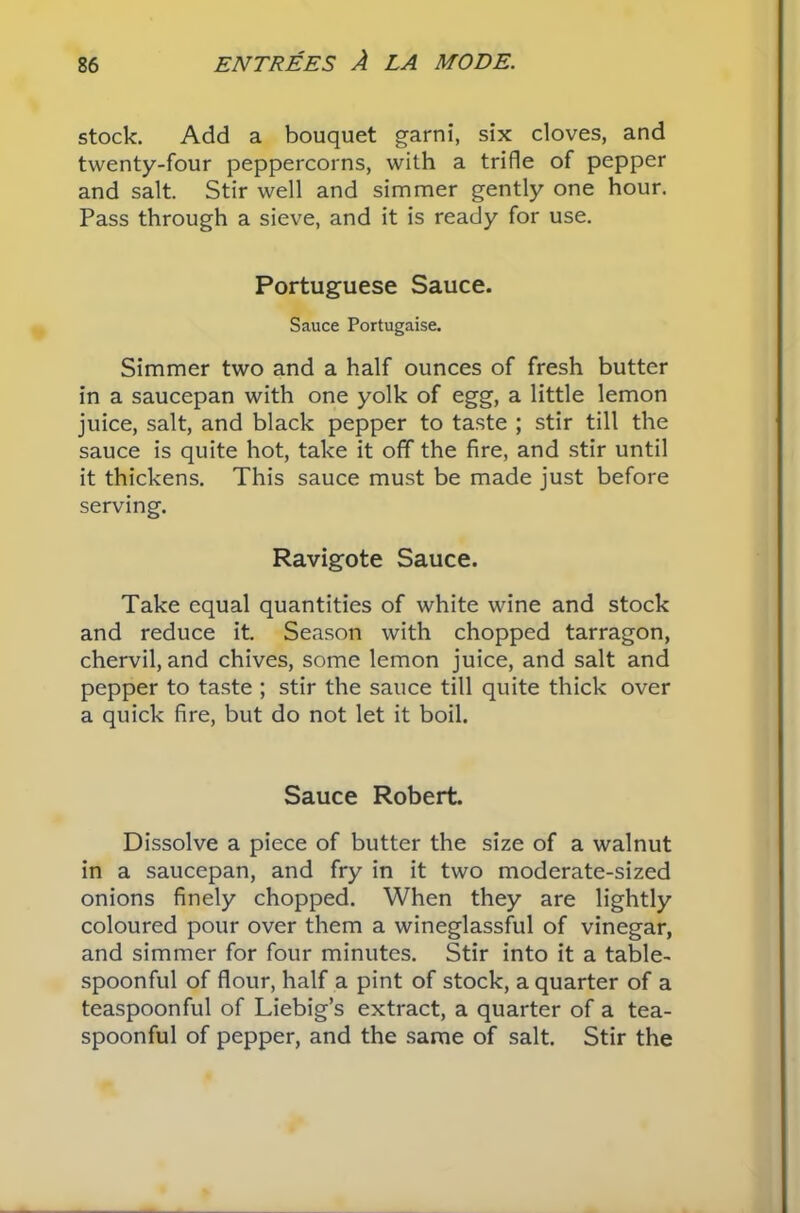 stock. Add a bouquet garni, six cloves, and twenty-four peppercorns, with a trifle of pepper and salt. Stir well and simmer gently one hour. Pass through a sieve, and it is ready for use. Portuguese Sauce. Sauce Portugaise. Simmer two and a half ounces of fresh butter in a saucepan with one yolk of egg, a little lemon juice, salt, and black pepper to taste ; stir till the sauce is quite hot, take it off the fire, and stir until it thickens. This sauce must be made just before serving. Ravigote Sauce. Take equal quantities of white wine and stock and reduce it. Season with chopped tarragon, chervil, and chives, some lemon juice, and salt and pepper to taste ; stir the sauce till quite thick over a quick fire, but do not let it boil. Sauce Robert. Dissolve a piece of butter the size of a walnut in a saucepan, and fry in it two moderate-sized onions finely chopped. When they are lightly coloured pour over them a wineglassful of vinegar, and simmer for four minutes. Stir into it a table- spoonful of flour, half a pint of stock, a quarter of a teaspoonful of Liebig’s extract, a quarter of a tea- spoonful of pepper, and the same of salt. Stir the