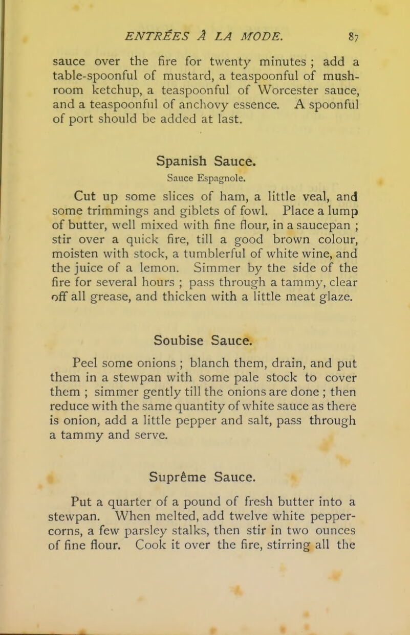 sauce over the fire for twenty minutes ; add a table-spoonful of mustard, a teaspoonful of mush- room ketchup, a teaspoonful of Worcester sauce, and a teaspoonful of anchovy essence. A spoonful of port should be added at last. Spanish Sauce. Sauce Espagnole. Cut up some slices of ham, a little veal, and some trimmings and giblets of fowl. Place a lump of butter, well mixed with fine flour, in a saucepan ; stir over a quick fire, till a good brown colour, moisten with stock, a tumblerful of white wine, and the juice of a lemon. Simmer by the side of the fire for several hours ; pass through a tammy, clear off all grease, and thicken with a little meat glaze. Soubise Sauce. Peel some onions ; blanch them, drain, and put them in a stewpan with some pale stock to cover them ; simmer gently till the onions are done ; then reduce with the same quantity of white sauce as there is onion, add a little pepper and salt, pass through a tammy and serve. Supreme Sauce. Put a quarter of a pound of fresh butter into a stewpan. When melted, add twelve white pepper- corns, a few parsley stalks, then stir in two ounces of fine flour. Cook it over the fire, stirring all the