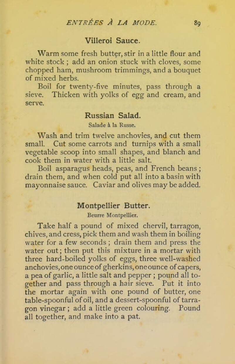 Villeroi Sauce. Warm some fresh butter, stir in a little flour and white stock ; add an onion stuck with cloves, some chopped ham, mushroom trimmings, and a bouquet of mixed herbs. Boil for twenty-five minutes, pass through a sieve. Thicken with yolks of egg and cream, and serve. Russian Salad. Salade & la Russe. Wash and trim twelve anchovies, and cut them small. Cut some carrots and turnips with a small vegetable scoop into small shapes, and blanch and cook them in water with a little salt. Boil asparagus heads, peas, and French beans ; drain them, and when cold put all into a basin with mayonnaise sauce. Caviar and olives may be added. Montpellier Butter. Beurre Montpellier. Take half a pound of mixed chervil, tarragon, chives, and cress, pick them and wash them in boiling water for a few seconds ; drain them and press the water out; then put this mixture in a mortar with three hard-boiled yolks of eggs, three well-washed anchovies,one ounceof gherkins, oneounce of capers, a pea of garlic, a little salt and pepper ; pound all to- gether and pass through a hair sieve. Put it into the mortar again with one pound of butter, one table-spoonful of oil, and a dessert-spoonful of tarra- gon vinegar ; add a little green colouring. Pound all together, and make into a pat.