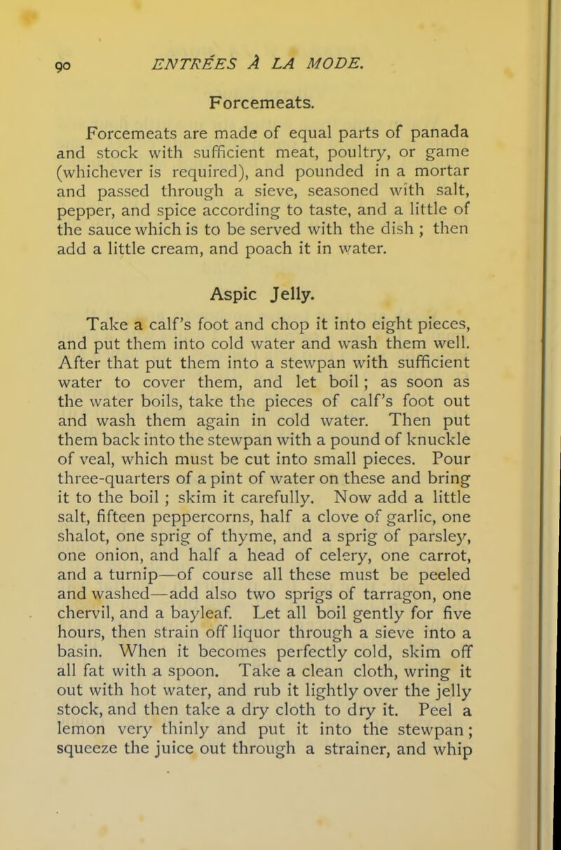 9° Forcemeats. Forcemeats are made of equal parts of panada and stock with sufficient meat, poultry, or game (whichever is required), and pounded in a mortar and passed through a sieve, seasoned with salt, pepper, and spice according to taste, and a little of the sauce which is to be served with the dish ; then add a little cream, and poach it in water. Aspic Jelly. Take a calf’s foot and chop it into eight pieces, and put them into cold water and wash them well. After that put them into a stewpan with sufficient water to cover them, and let boil; as soon as the water boils, take the pieces of calf’s foot out and wash them again in cold water. Then put them back into the stewpan with a pound of knuckle of veal, which must be cut into small pieces. Pour three-quarters of a pint of water on these and bring it to the boil ; skim it carefully. Now add a little salt, fifteen peppercorns, half a clove of garlic, one shalot, one sprig of thyme, and a sprig of parsley, one onion, and half a head of celery, one carrot, and a turnip—of course all these must be peeled and washed—add also two sprigs of tarragon, one chervil, and a bayleaf. Let all boil gently for five hours, then strain off liquor through a sieve into a basin. When it becomes perfectly cold, skim off all fat with a spoon. Take a clean cloth, wring it out with hot water, and rub it lightly over the jelly stock, and then take a dry cloth to dry it. Peel a lemon very thinly and put it into the stewpan ; squeeze the juice out through a strainer, and whip