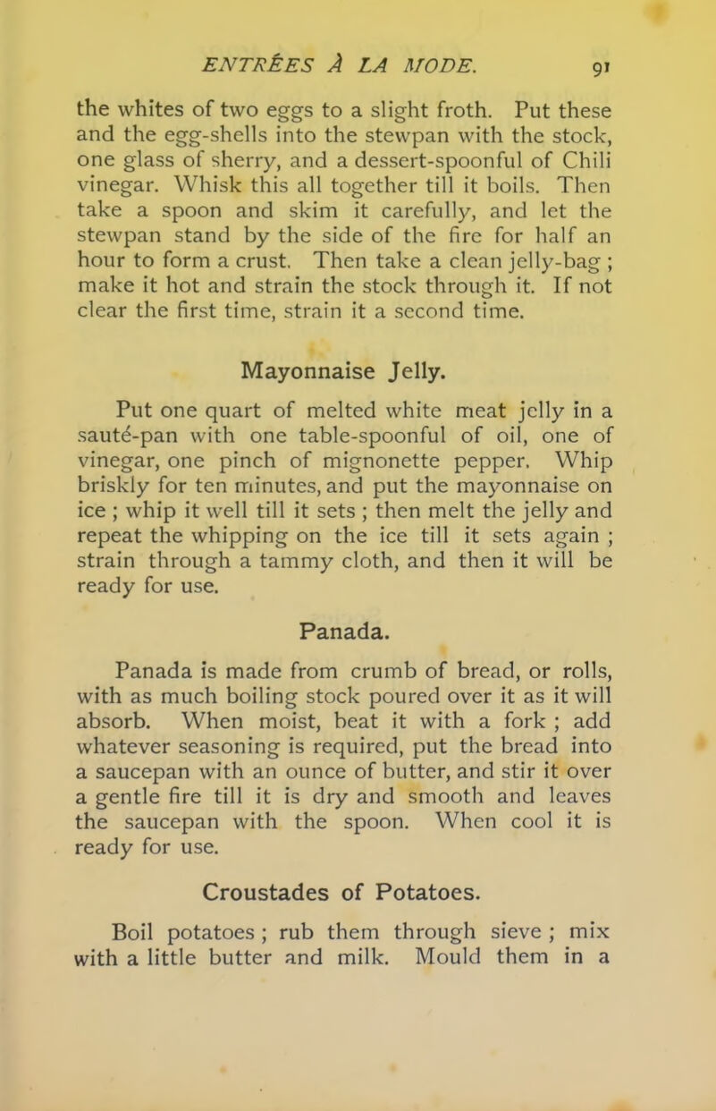 the whites of two eggs to a slight froth. Put these and the egg-shells into the stewpan with the stock, one glass of sherry, and a dessert-spoonful of Chili vinegar. Whisk this all together till it boils. Then take a spoon and skim it carefully, and let the stewpan stand by the side of the fire for half an hour to form a crust. Then take a clean jelly-bag ; make it hot and strain the stock through it. If not clear the first time, strain it a second time. Mayonnaise Jelly. Put one quart of melted white meat jelly in a saut^-pan with one table-spoonful of oil, one of vinegar, one pinch of mignonette pepper. Whip briskly for ten minutes, and put the mayonnaise on ice ; whip it well till it sets ; then melt the jelly and repeat the whipping on the ice till it sets again ; strain through a tammy cloth, and then it will be ready for use. Panada. Panada is made from crumb of bread, or rolls, with as much boiling stock poured over it as it will absorb. When moist, beat it with a fork ; add whatever seasoning is required, put the bread into a saucepan with an ounce of butter, and stir it over a gentle fire till it is dry and smooth and leaves the saucepan with the spoon. When cool it is ready for use. Croustades of Potatoes. Boil potatoes ; rub them through sieve ; mix with a little butter and milk. Mould them in a