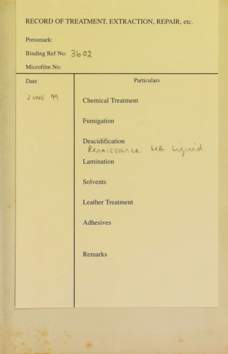 RECORD OF TREATMENT, EXTRACTION, REPAIR, etc. Pressmark: Binding Ref No: 3lo02 Microfilm No: Date Particulars J YNfc ^ Chemical Treatment Fumigation Deacidification 1 £ SCkA CA. Lamination Solvents Leather Treatment Adhesives Remarks