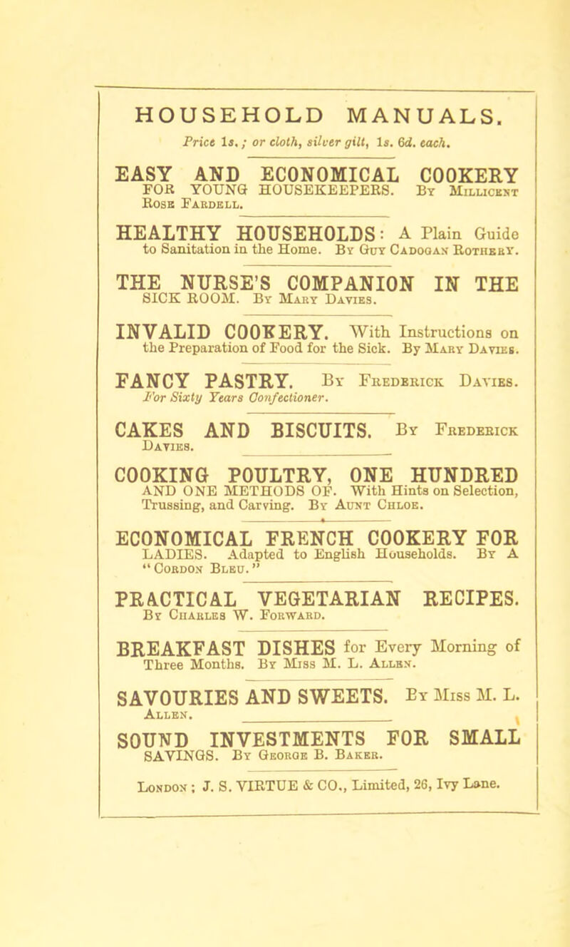 HOUSEHOLD MANUALS Price Is.; or cloth, silver gilt, Is. 6d. each. EASY AND ECONOMICAL COOKERY FOR YOUNG HOUSEKEEPERS. By Millicent Rose Fardell. HEALTHY HOUSEHOLDS: A Plain Guide to Sanitation in the Home. By Guy Cadooax Rothbby. THE NURSE’S COMPANION IN THE SICK ROOM. By Mary Davies. INVALID COOKERY. With Instructions on the Preparation of Food for the Sick. By Mary Davies. FANCY PASTRY. By Frederick Davies. P'or Sixty Years Confectioner. CAKES AND BISCUITS. By Frederick Davies. COOKING POULTRY, ONE HUNDRED AND ONE METHODS OF. With Hints on Selection, Trussing, and Carving. By Aunt Chloe. ECONOMICAL FRENCH COOKERY FOR LADIES. Adapted to English Households. By A “Cordon Bleu.” PRACTICAL VEGETARIAN RECIPES. By Charles W. Forward. BREAKFAST DISHES for Every Morning of Three Months. By Miss M. L. Allen. SAVOURIES AND SWEETS. By Miss M. L. Allen. . ( SOUND INVESTMENTS FOR SMALL SAYINGS. By George B. Baker. London ; J. S. VIRTUE & CO., Limited, 26, Ivy Lane.