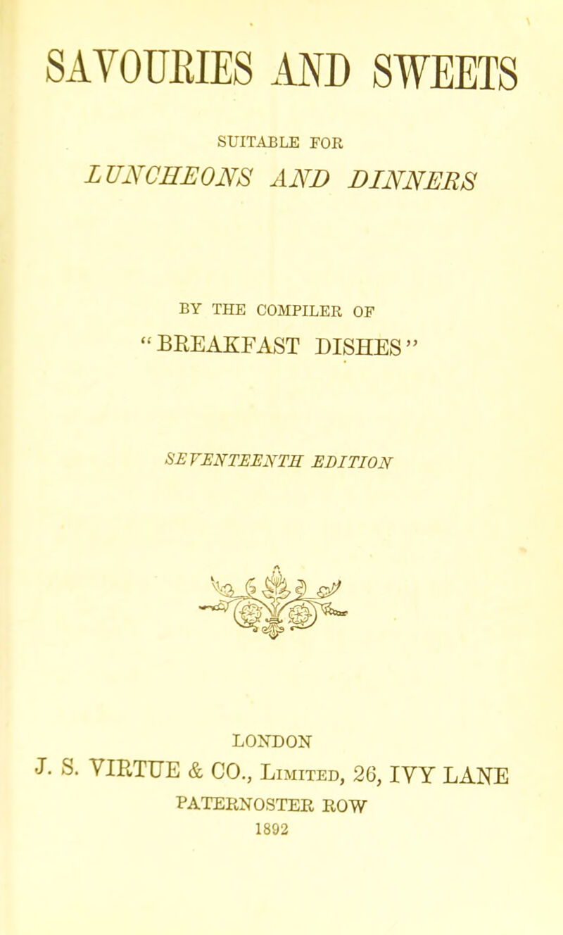 SUITABLE FOR LUNCHEONS AND DINNERS BY THE COMPILER OF “BREAKFAST DISHES” SEVENTEENTH EDITION LONDON J. S. VIRTUE & CO., Limited, 26, IVY LANE PATERNOSTER ROW 1892