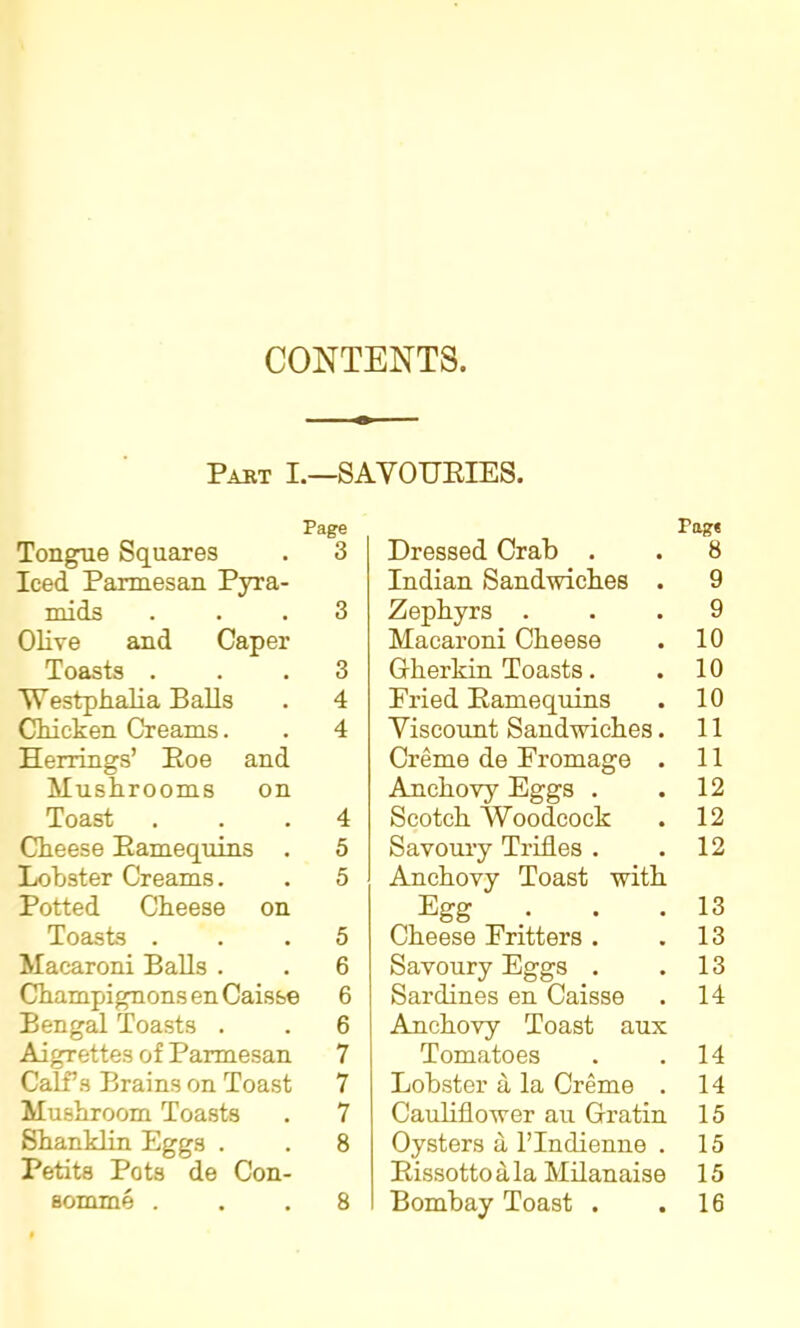 CONTENTS. Past I.—savouries. Page Tongue Squares . 3 Iced Parmesan Pyra- mids ... 3 Olive and Caper Toasts ... 3 Westphalia Balls . 4 Chicken Creams. . 4 Herrings’ Roe and Mushrooms on Toast ... 4 Cheese Ramequins . 5 Lobster Creams. . 5 Potted Cheese on Toasts ... 5 Macaroni Balls . . 6 Champignons en Caisse 6 Bengal Toasts . . 6 Aigrettes of Parmesan 7 Calf’s Brains on Toast 7 Mushroom Toasts . 7 Shanklin Eggs . . 8 Petits Pots de Con- Bomme ... 8 Page Dressed Crab . . 8 Indian Sandwiches . 9 Zephyrs ... 9 Macaroni Cheese . 10 Gherkin Toasts. . 10 Fried Ramequins . 10 Viscount Sandwiches. 11 Creme de Fromage . 11 Anchovy Eggs . .12 Scotch Woodcock . 12 Savoury Trifles . .12 Anchovy Toast with Egg .. . .13 Cheese Fritters . .13 Savoury Eggs . .13 Sardines en Caisse . 14 Anchovy Toast aux Tomatoes . .14 Lobster a la Creme . 14 Cauliflower au Gratin 15 Oysters a l’Indienne . 15 Rissottoala Milanaise 15 Bombay Toast . .16