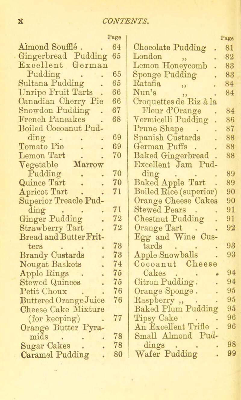 Page Almond Souffle . . 64 Gingerbread Pudding 65 Excellent German Pudding . . 65 Sultana Pudding . 65 Unripe Fruit Tarts . 66 Canadian Cherry Pie 66 Snowdon Pudding . 67 French Pancakes . 68 Boiled Cocoanut Pud- ding . . .69 Tomato Pie . . 69 Lemon Tart . .70 Vegetable Marrow Pudding . .70 Quince Tart . .70 Apricot Tart . .71 Superior Treacle Pud- ding . . .71 Ginger Pudding . 72 Strawberry Tart . 72 Bread and Butter Frit- ters . . .73 Brandy Custards . 73 Nougat Baskets . 74 Apple Eings . .75 Stewed Quinces . 75 Petit Choux . .76 Buttered Orange Juice 76 Cheese Cake Mixture (for keeping) . 77 Orange Butter Pyra- mids . . .78 Sugar Cakes . .78 Caramel Pudding . 80 Page Chocolate Pudding . 81 London „ .82 Lemon Honeycomb . 83 Sponge Pudding . 83 Eatafia ,, .84 Nun’s „ . 84 Croquettes de Eiz a la Fleur d’Orange . 84 Vermicelli Pudding . 86 Prune Shape . .87 Spanish Custards . 88 German Pufis . .88 Baked Gingerbread . 88 Excellent Jam Pud- ding . . .89 Baked Apple Tart . 89 Boiled Eice (superior) 90 Orange Cheese Cakes 90 Stewed Pears . .91 Chestnut Pudding . 91 Orange Tart . . 92 Egg and Wine Cus- tards . . .93 Apple Snowballs . 93 Cocoanut Cheese Cakes . . .94 Citron Pudding. . 94 Orange Sponge . . 95 Easpberry ,, . .95 Baked Plum Pudding 95 Tipsy Cake . .96 Au Excellent Trifle . 96 Small Almond Pud* dings . . .98 Wafer Pudding . 99