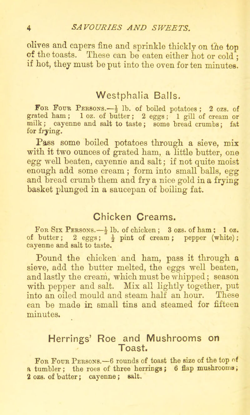 olives and capers fine and sprinkle thickly on the top cf the toasts. These can be eaten either hot or cold ; if hot, they must be put into the oven for ten minutes. Westphalia Balls. For Four Persons.—J lb. of boiled potatoes ; 2 ozs. of grated bam ; 1 oz. of butter; 2 eggs ; 1 gill of cream or milk; cayenne and salt to taste; some bread crumbs; fat for frying. Pass some boiled potatoes through a sieve, mix with it two ounces of grated ham, a little butter, one egg well beaten, cayenne and salt; if not quite moist enough add some cream ; form into small balls, egg and bread crumb them and fry a nice gold in a frying basket plunged in a saucepan of boiling fat. Chicken Creams. For Six Persons.—J lb. of chicken; 3 ozs. of ham ; 1 oz. of butter; 2 eggs; J P>nt of cream ; pepper (white); cayenne and salt to taste. Pound the chicken and ham, pass it through a sieve, add the butter melted, the eggs well beaten, and lastly the cream, which must be whipped; season with pepper and salt. Mix all lightly together, put into an oiled mould and steam half an hour. These can be made in small tins and steamed for fifteen minutes. Herrings’ Roe and Mushrooms on Toast. For Four Persons.—6 rounds of toast the size of the top of a tumbler ; the roes of three herrings; 6 flap mushrooms, 2 ozs. of batter; cayenne; salt.