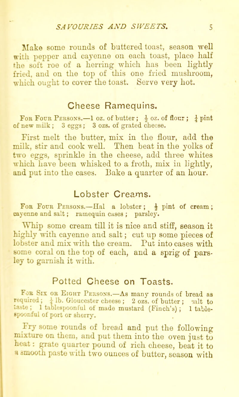 Make some rounds of buttered toast, season well with pepper and cayenne on each toast, place half the soft roe of a herring which has been lightly fried, and on the top of this one fried mushroom, which ought to cover the toast. Serve very hot. Cheese Ramequins. For Four Persons.—1 oz. of butter; ^ oz. of flour; £ pint of new milk ; 3 eggs ; 3 ozs. of grated cheese. First melt the butter, mix in the flour, add the milk, stir and cook well. Then beat in the yolks of two eggs, sprinkle in the cheese, add three whites which have been whisked to a froth, mix in lightly, and put into the cases. Bake a quarter of an hour. Lobster Creams. For Four Persons.—Hal a lobster; £ pint of cream; cayenne and salt; ramequin cases ; parsley. Whip some cream till it is nice and stiff, season it highly with cayenne and salt; cut up some pieces of lobster and mix with the cream. Put into cases with some coral on the top of each, and a sprig of pars- ley to garnish it with. Potted Cheese on Toasts. For Six or Eight Persons.—As many rounds of bread as required; {- lb. Gloucester cheese ; 2 ozs. of butter ; salt to taste ; 1 tablespoonful of made mustard (Finch’s) ; 1 table- spoonful of port or sherry. Fry some rounds of bread and put the following mixture on them, and put them into the oven just to heat: grate quarter pound of rich cheese, beat it to a smooth paste with two ounces of butter, season with