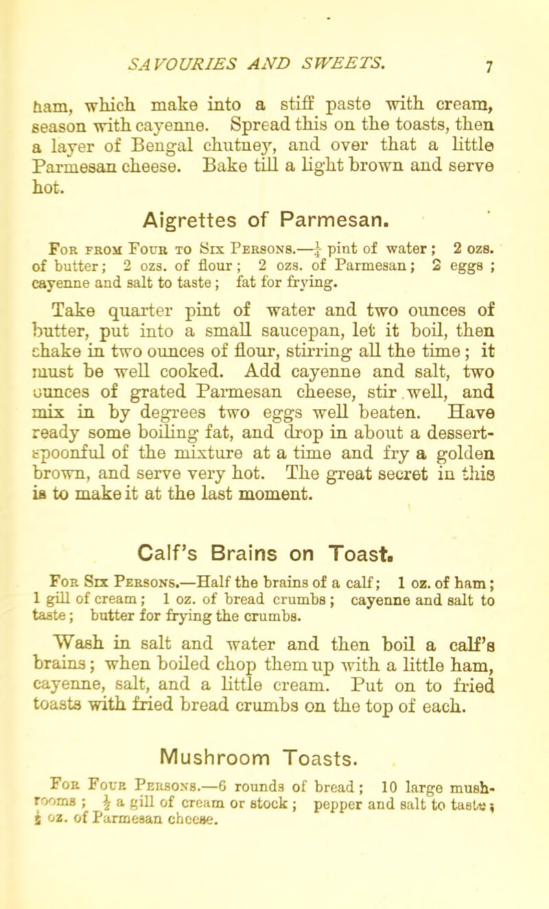 bam, which, make into a stiff paste with cream, season with cayenne. Spread this on the toasts, then a layer of Bengal chutney, and over that a little Parmesan cheese. Bake till a light brown and serve hot. Aigrettes of Parmesan. For from Four to Six Persons.—J pint of water; 2 ozs. of butter; 2 ozs. of flour; 2 ozs. of Parmesan; 2 eggs ; cayenne and salt to taste; fat for frying. Take quarter pint of water and two ounces of butter, put into a small saucepan, let it boil, then shake in two ounces of flour, stirring all the time; it must be well cooked. Add cayenne and salt, two ounces of grated Parmesan cheese, stir well, and mix in by degrees two eggs well beaten. Have ready some boiling fat, and drop in about a dessert- spoonful of the mixture at a time and fry a golden brown, and serve very hot. The great secret in this is to make it at the last moment. Calf’s Brains on Toast# For Six Persons.—Half the brains of a calf; 1 oz. of ham; 1 gill of cream; 1 oz. of bread crumbs ; cayenne and salt to taste; butter for frying the crumbs. Wash in salt and water and then boil a calf’s brains; when boiled chop them up with a little ham, cayenne, salt, and a little cream. Put on to fried toasts with fried bread crumbs on the top of each. Mushroom Toasts. For Four Persons.—6 rounds of bread; 10 large mush- rooms ; \ a gill of cream or stock; pepper and salt to taste; S oz. of Parmesan cheese.
