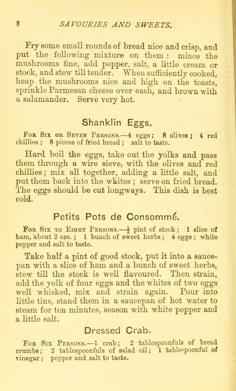 Fry some small rounds of bread nice and crisp, and put the following mixture on them : mince the mushrooms fine, add pepper, salt, a little cream or stock, and stew till tender. When sufficiently cooked, heap the mushrooms nice and high on the toasts, sprinkle Parmesan cheese over each, and brown with a salamander. Serve very hot. Shanklin Eggs. For Six or Seven Persons.—4 eggs; 8 olives ; 4 red chillies ; 8 pieces of fried bread ; salt to taste. Hard boil the eggs, take out the yolks and pass them through a wire sieve, with the olives and red chillies; mix all together, adding a little salt, and put them back into the whites ; serve on fried bread. The eggs should be cut longways. This dish is best cold. Petits Pots de Consomml For Six to Eight Persons.—\ pint of stock; 1 slice of ham, about 2 ozs.; 1 bunch of sweet herbs ; 4 eggs ; white pepper and. salt to taste. Take half a pint of good stock, put it into a sauce- pan with a slice of ham and a bunch of sweet herbs, stew till the stock is well flavoured. Then strain, add the yolk of four eggs and the whites of two eggs well whisked, mix and strain again. Pour into little tins, stand them in a saucepan of hot water to steam for ten minutes, season with white pepper and a little salt. Dressed Crab. For Six Persons.—1 crab; 2 tablespoonfuls of bread crumbs; 2 tablespoonfuls of salad oil; 1 tablespoonful of vinegar ; pepper and salt to taste.