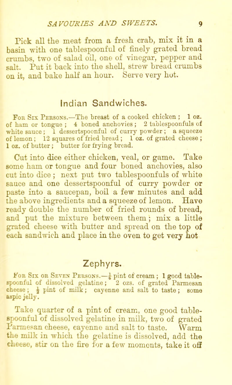 Pick all the meat from a fresh crab, mix it in a basin -with one tablespoonful of finely grated bread crumbs, two of salad oil, one of vinegar, pepper and salt. Put it back into the shell, strew bread crumbs on it, and bake half an hour. Serve very hot. Indian Sandwiches. For Six Persons.—The breast of a cooked chicken ; 1 oz. of ham or tongue ; 4 boned anchovies; 2 tablespoonfuls of ■white sauce ; 1 dessertspoonful of curry powder ; a squeeze of lemon; 12 squares of fried bread ; 1 oz. of grated cheese ; 1 oz. of butter; butter for frying bread. Cut into dice either chicken, veal, or game. Take some ham or tongue and four boned anchovies, also cut into dice ; next put two tablespoonfuls of white sauce and one dessertspoonful of curry powder or paste into a saucepan, boil a few minutes and add the above ingredients and a squeeze of lemon. Have ready double the number of fried rounds of bread, and put the mixture between them ; mix a little grated cheese with butter and spread on the top of each sandwich and place in the oven to get very hot Zephyrs. For Srx or Seven Persons.—\ pint of cream; 1 good table- spoonful of dissolved gelatine; 2 ozs. of grated Parmesan cheese ; \ pint of milk; cayenne and salt to taste ; some aspic jelly. Take quarter of a pint of cream, one good table- spoonful of dissolved gelatine in milk, two of grated Parmesan cheese, cayenne and salt to taste. Warm the milk in which the gelatine is dissolved, add the cheese, stir on the fire for a few moments, take it off