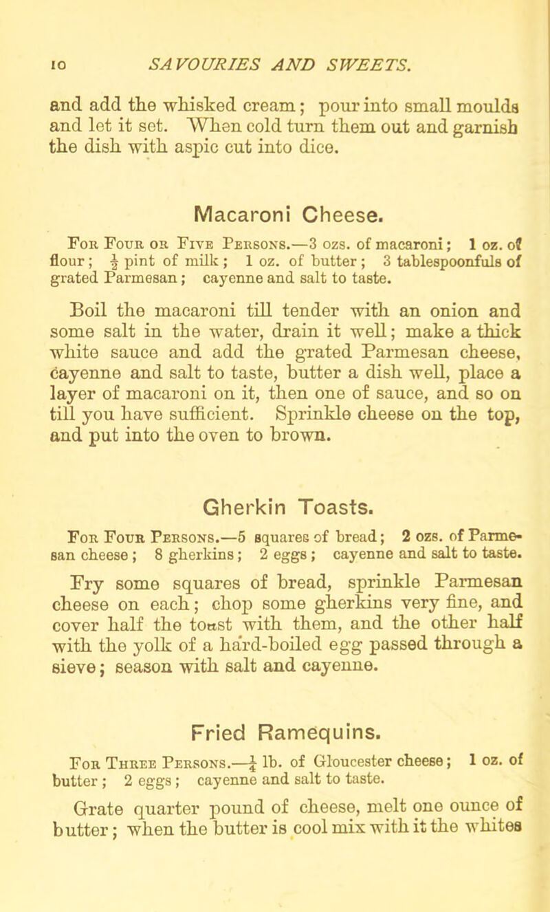 and add the whisked cream; pour into small moulds and let it set. When cold turn them out and garnish the dish with aspic cut into dice. Macaroni Cheese. For Four or Five Persons.—3 ozs. of macaroni; 1 oz. of flour; ■§ pint of milk ; 1 oz. of butter ; 3 tablespoonfuls of grated Parmesan; cayenne and salt to taste. Boil the macaroni till tender with an onion and some salt in the water, drain it well; make a thick white sauce and add the grated Parmesan cheese, cayenne and salt to taste, butter a dish well, place a layer of macaroni on it, then one of sauce, and so on till you have sufficient. Sprinkle cheese on the top, and put into the oven to brown. Gherkin Toasts. For Four Persons.—5 squares of bread; 2 ozs. of Parme- san cheese; 8 gherkins; 2 eggs; cayenne and salt to taste. Pry some squares of bread, sprinkle Parmesan cheese on each; chop some gherkins very fine, and cover half the toast with them, and the other half with the yolk of a hard-boiled egg passed through a sieve; season with salt and cayenne. Fried Ramequins. For Three Persons.—J lb. of Gloucester cheese; 1 oz. of butter ; 2 eggs; cayenne and salt to taste. Grate quarter pound of cheese, melt one ounce of butter; when the butter is cool mix with it the whites