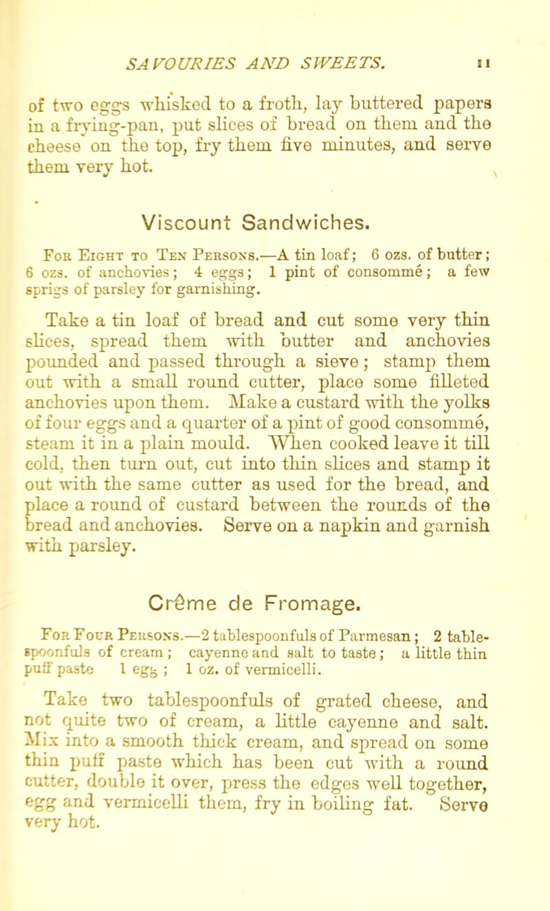 of two eggs wliisked to a froth, lay buttered papers in a frying-pan, put slices of bread on them and the cheese on the top, fry them five minutes, and serve them very hot. Viscount Sandwiches. For Eight to Ten Persons.—A tin loaf; 6 ozs. of butter; 6 ozs. of anchovies; 4 eggs; 1 pint of consomme; a few sprigs of parsley for garnishing. Take a tin loaf of bread and cut some very thin slices, spread them with butter and anchovies pounded and passed through a sieve; stamp them out with a small round cutter, place some filleted anchovies upon them. Make a custard with the yolks of four eggs and a quarter of a pint of good consomme, steam it in a plain mould. When cooked leave it till cold, then ton out, cut into thin slices and stamp it out with the same cutter as used for the bread, and place a round of custard between the rounds of the bread and anchovies. Serve on a napkin and garnish with parsley. Cr6me de Fromage. For Four Persons.—2 tublespoonfuls of Parmesan; 2 table- spoonfuls of cream ; cayenne and salt to taste ; a little thin puff paste 1 egg ; 1 oz. of vermicelli. Take two tablespoonfuls of grated cheese, and not quite two of cream, a little cayenne and salt. Mix into a smooth thick cream, and spread on some thin puff paste which has been cut with a round cutter, double it over, press the edges well together, egg and vermicelli them, fry in boiling fat. Serve very hot.