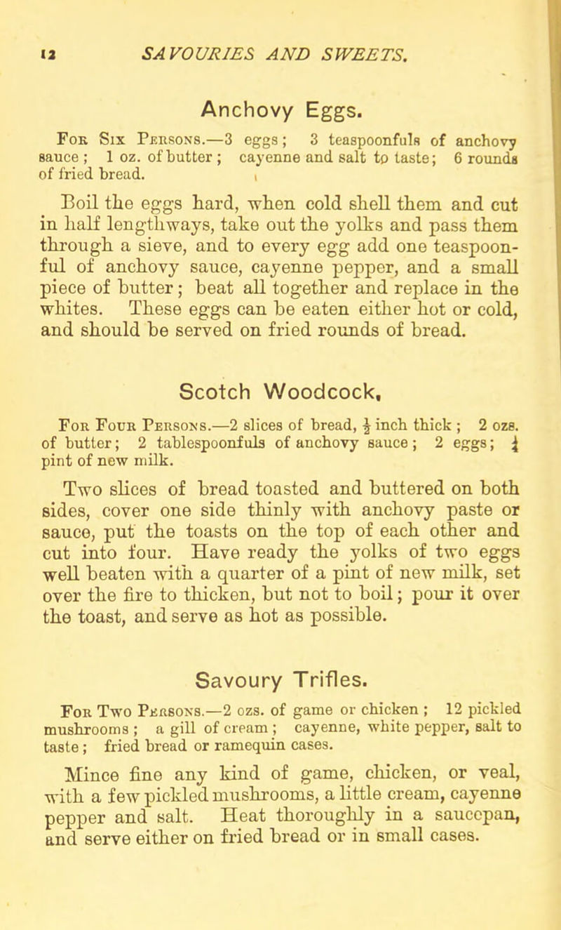 Anchovy Eggs. For Six Persons.—3 eggs; 3 teaspoonfuls of anchovy sauce ; 1 oz. of butter ; cayenne and salt to taste; 6 rounds of fried bread. i Boil the eggs hard, when cold shell them and cut in half lengthways, take out the yolks and pass them through a sieve, and to every egg add one teaspoon- ful of anchovy sauce, cayenne pepper, and a small piece of butter; beat all together and replace in the whites. These eggs can be eaten either hot or cold, and should be served on fried rounds of bread. Scotch Woodcock, For Four Persons.—2 slices of bread, \ inch thick ; 2 ozs. of butter; 2 tablespoonfuls of anchovy sauce ; 2 eggs; ^ pint of new milk. Two slices of bread toasted and buttered on both sides, cover one side thinly with anchovy paste or sauce, put the toasts on the top of each other and cut into four. Have ready the yolks of two eggs well beaten with a quarter of a pint of new milk, set over the fire to thicken, but not to boil; pour it over the toast, and serve as hot as possible. Savoury Trifles. For Two Persons.—2 ozs. of game or chicken ; 12 pickled mushrooms ; a gill of cream ; cayenne, white pepper, salt to taste; fried bread or ramequin cases. Mince fine any kind of game, chicken, or veal, with a few pickled mushrooms, a little cream, cayenne pepper and salt. Heat thoroughly in a saucepan, and serve either on fried bread or in small cases.