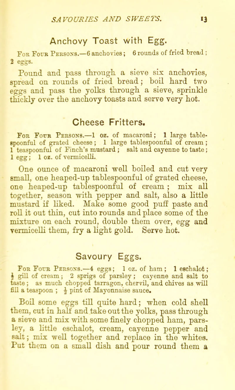 Anchovy Toast with Egg. For Four Persons.—6 anchovies; 6 rounds of fried bread ; 2 eggs. Pound and pass through a sieve six anchovies, spread on rounds of fried bread; boil hard two eggs and pass the yolks through a sieve, sprinkle thickly over the anchovy toasts and serve very hot. Cheese Fritters. For Four Persons.—1 oz. of macaroni; 1 large table- spoonful of grated cheese; 1 large tablespoonful of cream ; 1 teaspoonful of Finch’s mustard ; salt and cayenne to taste; 1 egg; 1 oz. of vermicelli. One ounce of macaroni well boiled and cut very small, one heaped-up tablespoonful of grated cheese, one heaped-up tablespoonful of cream ; mix all together, season with pepper and salt, also a little mustard if liked. Make some good puff paste and roll it out thin, cut into rounds and place some of the mixture on each round, double them over, egg and vermicelli them, fry a light gold. Serve hot. Savoury Eggs. For Four Persons.—4 eggs; 1 oz. of ham; 1 eschalot; i gill of cream; 2 sprigs of parsley; cayenne and salt to taste; as much chopped tarragon, chervil, and chives as will fill a teaspoon ; \ pin-t of Mayonnaise sauce. Boil some eggs till quite hard; when cold shell them, cut in half and take out the yolks, pass through a sieve and mix with some finely chopped ham, pars- ley, a little eschalot, cream, cayenne pepper and salt; mix well together and replace in the whites. Put them on a small dish and pour round them a