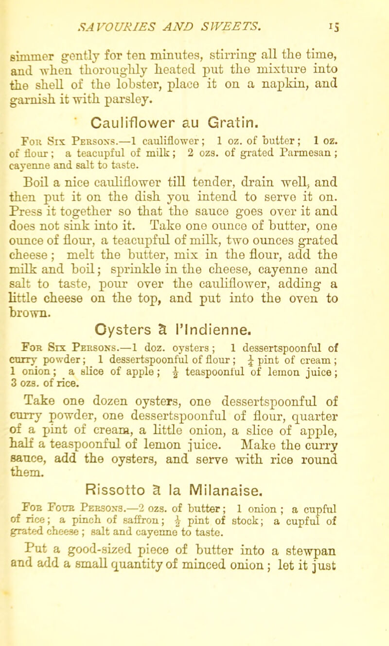simmer gontly for ten minutes, stirring all the time, and when thoroughly heated put the mixture into the shell of the lobster, place it on a napkin, and garnish it with parsley. Cauliflower au Gratin. Fok Six Persons.—1 cauliflower; 1 oz. of butter; 1 oz. of flour; a teacupful of milk; 2 ozs. of grated Parmesan ; cayenne and salt to taste. Boil a nice cauliflower till tender, drain well, and then put it on the dish you intend to serve it on. Press it together so that the sauce goes over it and does not sink into it. Take one ounce of butter, one ounce of flour, a teacupful of milk, two ounces grated cheese; melt the butter, mix in the flour, add the milk and boil; sprinkle in the cheese, cayenne and salt to taste, pour over the cauliflower, adding a little cheese on the top, and put into the oven to brown. Oysters & I’lndienne. For Six Persons.—1 doz. oysters; 1 dessertspoonful of curry powder; 1 dessertspoonful of flour; J pint of cream ; 1 onion; a slice of apple ; \ teaspoonful of lemon juice; 3 ozs. of rice. Take one dozen oysters, one dessertspoonful of curry powder, one dessertspoonful of flour, quarter of a pint of cream, a little onion, a slice of apple, half a teaspoonful of lemon juice. Make the curry sauce, add the oysters, and serve with rice round them. Rissotto 3 la Milanaise. Foe Four Persons.—2 ozs. of butter; 1 onion ; a cupful of rice; a pinch of saffron; -k pint of stock; a cupful of grated cheese ; salt and cayenne to taste. Put a good-sized piece of butter into a stewpan and add a small quantity of minced onion ; let it just