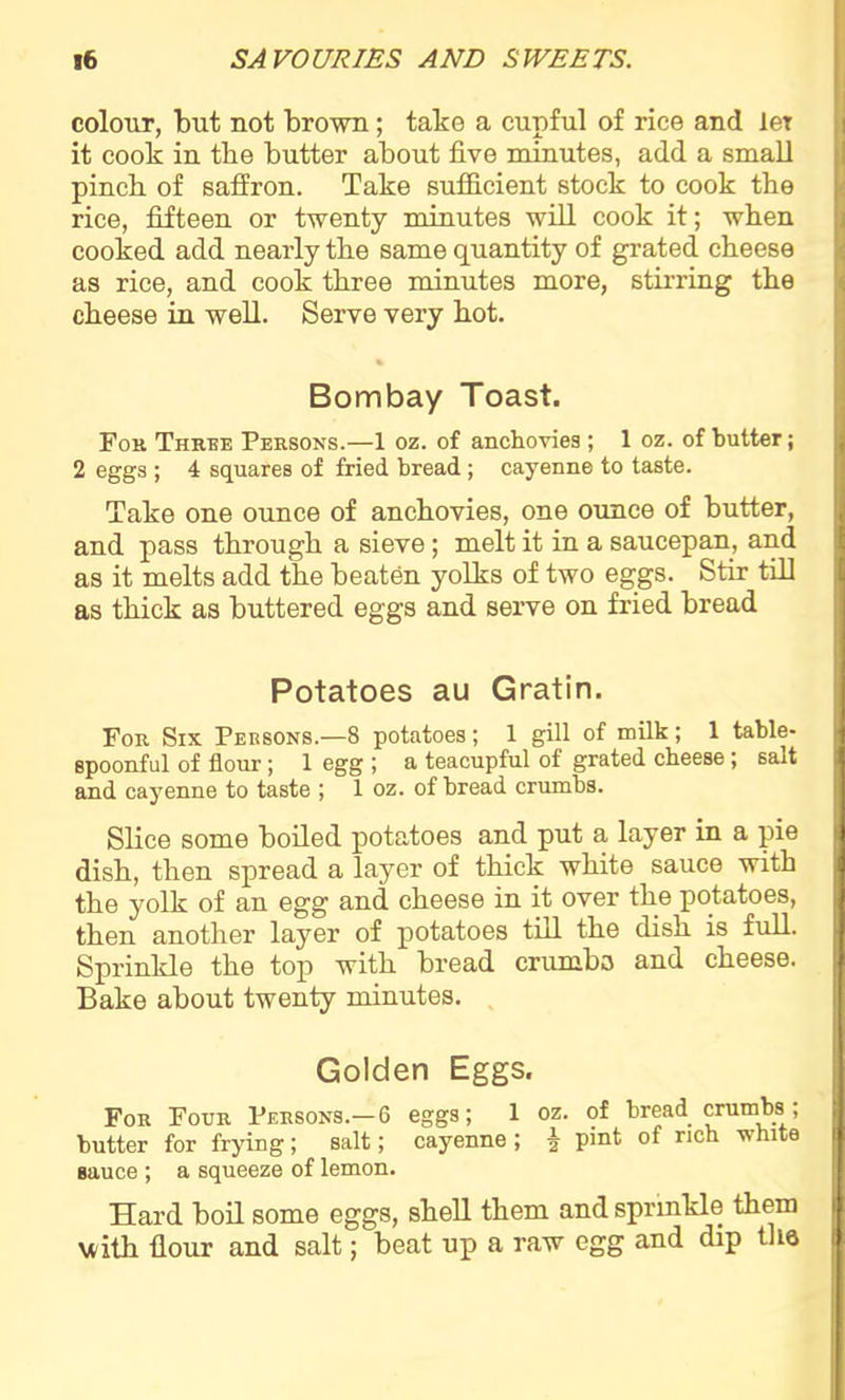 colour, but not brown ; take a cupful of rice and ler it cook in the butter about five minutes, add a small pinch of saffron. Take sufficient stock to cook the rice, fifteen or twenty minutes will cook it; when cooked add nearly the same quantity of grated cheese as rice, and cook three minutes more, stirring the cheese in well. Serve very hot. Bombay Toast. For Three Persons.—1 oz. of anchovies ; 1 oz. of butter; 2 eggs ; 4 squares of fried bread; cayenne to taste. Take one ounce of anchovies, one ounce of butter, and pass through a sieve; melt it in a saucepan, and as it melts add the beaten yolks of two eggs. Stir till as thick as buttered eggs and serve on fried bread Potatoes au Gratin. For Six Persons.—8 potatoes; 1 gill of milk; 1 table- spoonful of flour; 1 egg ; a teacupful of grated cheese; sait and cayenne to taste ; 1 oz. of bread crumbs. Slice some boiled potatoes and put a layer in a pie dish, then spread a layer of thick white sauce with the yolk of an egg and cheese in it over the potatoes, then another layer of potatoes till the dish is full. Sprinkle the top with bread crambo and cheese. Bake about twenty minutes. Golden Eggs. For Four Persons.—6 eggs; 1 oz. of bread crumbs ; butter for frying; salt; cayenne ; f pint of rich white sauce ; a squeeze of lemon. Hard boil some eggs, shell them and sprinkle them with flour and salt; beat up a raw egg and dip the