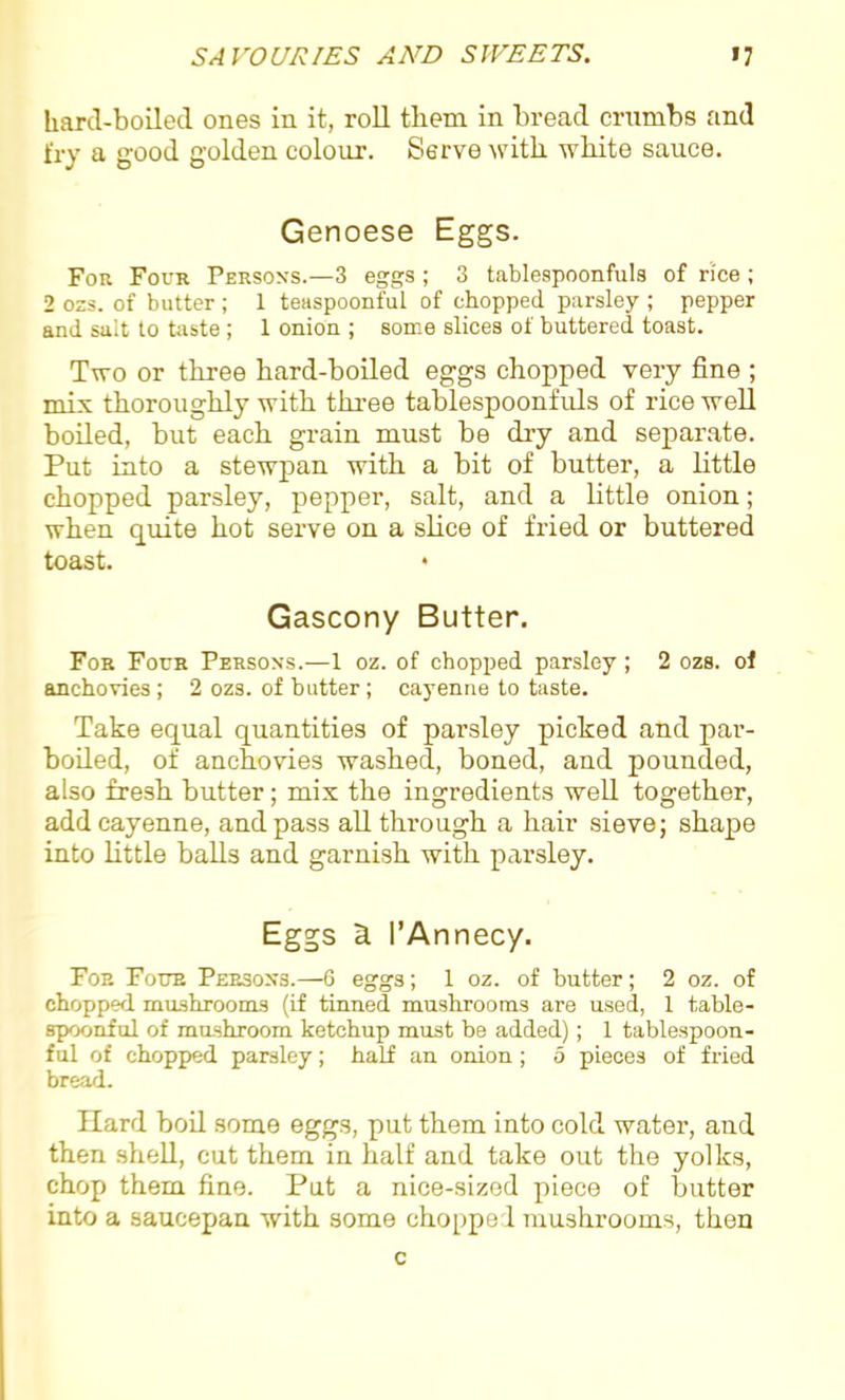 hard-boiled ones in it, roll them in bread crumbs and fry a good golden colour. Serve with white sauce. Genoese Eggs. For Four Persons.—3 eggs ; 3 tablespoonfuls of rice ; 2 oss. of butter; 1 teaspoonful of chopped parsley ; pepper and salt to taste ; 1 onion ; some slices of buttered toast. Two or three hard-boiled eggs chopped very fine ; mix thoroughly with three tablespoonfuls of rice well boiled, but each grain must be dry and separate. Put into a stewpan with a bit of butter, a little chopped parsley, pepper, salt, and a little onion; when quite hot serve on a slice of fried or buttered toast. • Gascony Butter. For Four Persons.—1 oz. of chopped parsley ; 2 ozs. of anchovies ; 2 ozs. of butter ; cayenne to taste. Take equal quantities of parsley picked and par- boiled, of anchovies washed, boned, and pounded, also fresh butter; mix the ingredients well together, add cayenne, and pass all through a hair sieve; shape into little balls and garnish with parsley. Eggs a. 1’Annecy. For Four Persons.—6 eggs; 1 oz. of butter; 2 oz. of chopped mushrooms (if tinned mushrooms are used, 1 table- spoonful of mushroom ketchup must be added); 1 tablespoon- ful of chopped parsley; half an onion ; 5 pieces of fried bread. Hard boil some eggs, put them into cold water, and then shell, cut them in half and take out the yolks, chop them fine. Put a nice-sized piece of butter into a saucepan with some chopped mushrooms, then c