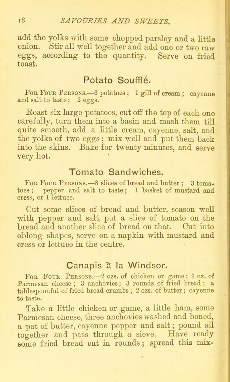 add the yolks with some chopped parsley and a little onion. Stir all well together and add one or two raw eggs, according to the quantity. Serve on fried toast. Potato Souffle. For Four Persons.—6 potatoes; 1 gill of cream ; cayenne and. salt to taste; 2 eggs. Roast six large potatoes, cut off the top of each one carefully, turn them into a basin and mash them till quite smooth, add a little cream, cayenne, salt, and the yolks of two eggs ; mix well and put them back into the skins. Bake for twenty minutes, and serve very hot. Tomato Sandwiches. For Four Persons.—8 slices of bread and butter ; 3 toma- toes ; pepper and salt to taste; 1 basket of mustard and cress, or 1 lettuce. Cut some slices of bread and butter, season well with pepper and salt, put a slice of tomato on the bread and another slice of bread on that. Cut into oblong shapes, serve on a napkin with mustard and cress or lettuce in the centre. Canapis & la Windsor. For Four Persons.—2 ozs. of chicken or game; 1 oz. of Parmesan cheese ; 3 anchovies; 3 rounds of fried bread ; a tablespoonful of fried bread crumbs ; 2 ozs. of butter; cayenne to taste. Take a little chicken or game, a little ham, some Parmesan cheese, three anchovies washed and boned, a pat of butter, caj’-enne pepper and salt; pound all together and pass through a sieve. Have ready some fried bread cut in rounds; spread this mix-