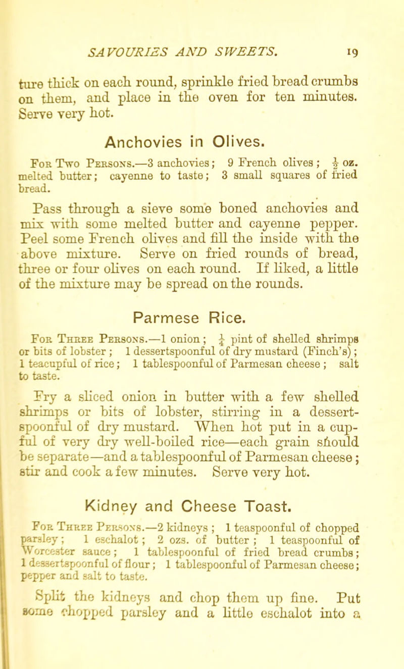 ture thick on each round, sprinkle fried bread crumbs on them, and place in the oven for ten minutes. Serve very hot. Anchovies in Olives. For Two Persons.—3 anchovies; 9 French olives ; £ oz. melted butter; cayenne to taste; 3 small squares of fried bread. Pass through a sieve some boned anchovies and m i \- with some melted butter and cayenne pepper. Peel some French olives and fill the inside with the above mixture. Serve on fried rounds of bread, three or four olives on each round. If liked, a little of the mixture may be spread on the rounds. Parmese Rice. For Three Persons.—1 onion; J pint of shelled shrimps or bits of lobster ; 1 dessertspoonful of dry mustard (Finch’s); 1 teacupful of rice; 1 tablespoonful of Parmesan cheese; salt to taste. Fry a sliced onion in butter with a few shelled shrimps or bits of lobster, stirring in a dessert- spoonful of dry mustard. When hot put in a cup- ful of very dry well-boiled rice—each grain should be separate—and a tablespoonful of Parmesan cheese; stir and cook a few minutes. Serve very hot. Kidney and Cheese Toast. For Three Persons.—2 kidneys ; 1 teaspoonful of chopped parsley; 1 eschalot; 2 ozs. of butter ; 1 teaspoonful of Worcester sauce; 1 table3poonful of fried bread, crumbs; 1 dessertspoonful of flour; 1 tablespoonful of Parmesan cheese; pepper and salt to taste. Split tho kidneys and chop them up fine. Put some chopped parsley and a little eschalot into a