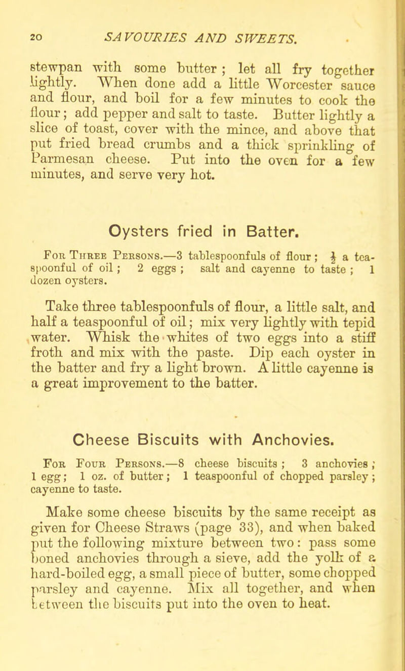 stewpan with some butter ; let all fry together .lightly. When done add a little Worcester sauce and flour, and boil for a few minutes to cook the flour; add pepper and salt to taste. Butter lightly a slice of toast, cover with the mince, and above that put fried bread crumbs and a thick sprinkling of Parmesan cheese. Put into the oven for a few minutes, and serve very hot. Oysters fried in Batter. For Three Persons.—3 tablespoonfuls of flour; \ a tea- spoonful of oil; 2 eggs ; salt and cayenne to taste ; 1 dozen oysters. Take three tablespoonfuls of flour, a little salt, and half a teaspoonful of oil; mix very lightly with tepid water. Whisk the whites of two eggs into a stiff froth and mix with the paste. Dip each oyster in the batter and fry a light brown. A little cayenne is a great improvement to the batter. Cheese Biscuits with Anchovies. For Four Persons.—8 cheese biscuits ; 3 anchovies ; 1 egg; 1 oz. of butter; 1 teaspoonful of chopped parsley; cayenne to taste. Make some cheese biscuits by the same receipt as given for Cheese Straws (page 33), and when baked put the following mixture between two: pass some boned anchovies through a sieve, add the yolk of a hard-boiled egg, a small piece of butter, some chopped parsley and cayenne. Mix ail together, and when between the biscuits put into the oven to heat.