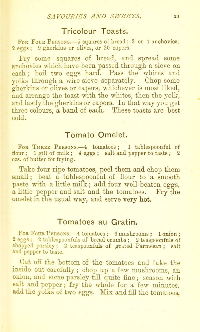 Tricolour Toasts. For Four Persons.—5 squares of bread; 3 or 1 anchovies; 2 eggs ; 9 gherkins or olives, or 20 capers. Fry some squares of bread, and spread some anchovies which have been passed through a sieve on each; boil two eggs hard. Pass the whites and yolks through a wire sieve sepai-ately. Chop some gherkins or olives or capers, whichever is most liked, and arrange the toast with the whites, then the yolk, and lastly the gherkins or capers. In that way you get three colours, a band of each. These toasts are best cold. Tomato Omelet. For Three Persons.—4 tomatoes ; 1 tablespoonful of flour; 1 gill of milk ; 4 eggs ; salt and pepper to taste ; 2 ozs. of butter for frying. Take four ripe tomatoes, peel them and chop them small; beat a tablespoonful of flour to a smooth paste with a little milk; add four well beaten eggs, a little pepper and salt and the tomatoes. Fry the omelet in the usual way, and serve very hot. Tomatoes au Gratin. For Four Persons.—4 tomatoes ; 6 mushrooms; 1 onion; 2 eggs ; 2 tablespoonfuls of bread crumbs ; 2 teaspoonfuls of chopped parsley ; 2 teaspoonfuls of grated Parmesan ; salt and pepper to taste. Cut off the bottom of the tomatoes and take the inside out carefully; chop up a few mushrooms, an onion, and some parsley till quite fine; season with salt and pepper; fry the whole for a few minutes, add tho yolks of two eggs. Mix and fill the tomatoes,