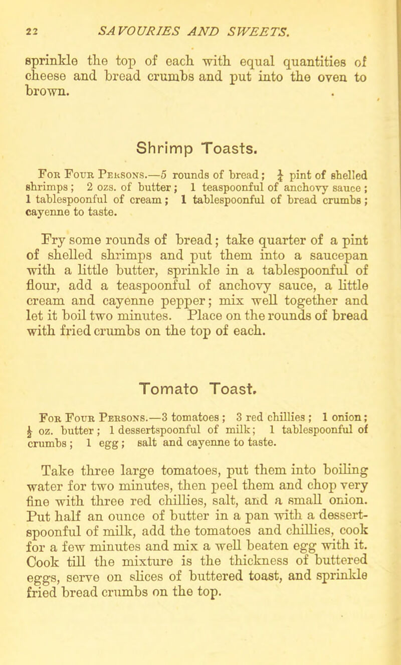 sprinkle the top of each with equal quantities of cheese and bread crumbs and put into the oven to brown. Shrimp Toasts. For Four Persons.—5 rounds of bread; J pint of shelled shrimps; 2 ozs. of butter; 1 teaspoonful of anchovy sauce ; 1 tablespoonful of cream; 1 tablespoonful of bread crumbs; cayenne to taste. Try some rounds of bread; take quarter of a pint of shelled shrimps and put them into a saucepan with a little butter, sprinkle in a tablespoonful of flour, add a teaspoonful of anchovy sauce, a little cream and cayenne pepper; mix well together and let it boil two minutes. Place on the rounds of bread with fried crumbs on the top of each. Tomato Toast. For Four Persons.—3 tomatoes ; 3 red chillies ; 1 onion; | oz. butter; 1 dessertspoonful of milk; 1 tablespoonful of crumbs; 1 egg; salt and cayenne to taste. Take three large tomatoes, put them into boiling water for two minutes, then peel them and chop very fine with three red chillies, salt, and a small onion. Put half an ounce of butter in a pan with a dessert- spoonful of milk, add the tomatoes and chillies, cook for a few minutes and mix a well beaten egg with it. Cook till the mixture is the thickness of buttered eggs, serve on slices of buttered toast, and sprinkle fried bread crumbs on the top.