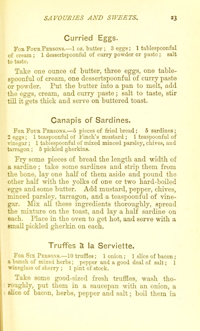 Curried Eggs. For Four Persons.—1 oz. butter ; 3 eggs; 1 tablespoonful of cream; 1 dessertspoonful of curry powder or paste; salt to taste. Take one ounce of butter, three eggs, one table- spoonful of cream, one dessertspoonful of curry paste or powder. Put the butter into a pan to melt, add the eggs, cream, and curry paste ; salt to taste, stir till it gets thick and serve on buttered toast. Canapis of Sardines. For Four Persons.—5 pieces of fried bread; 5 sardines; 2 eggs; 1 teaspoonful of Finch’s mustard ; 1 teaspoonful of vinegar ; 1 tablespoonful of mixed minced parsley, chives, and tarragon ; 5 pickled gherkins. Pry some pieces of bread the length and width of a sardine ; take some sardines and strip them from the bone, lay one half of them aside and pound the other half with the yolks of one or two hard-boiled eggs and some butter. Add mustard, pepper, chives, minced parsley, tarragon, and a teaspoonful of vine- gar. Mix all these ingredients thoroughly, spread the mixture on the toast, and lay a half sardine on each. Place in the oven to get hot, and serve with a small pickled gherkin on each. Truffes 5 la Serviette. For Six Persons.—10 truffles; 1 onion ; 1 slice of bacon ; a bunch of mixed herbs; pepper and a good deal of salt; 1 wineglass of sherry ; 1 pint of stock. Take some good-sized fresh truffles, wash tho- roughly, put them in a saucepan with an onion, a slice of bacon, herbs, pepper and salt; boil them in