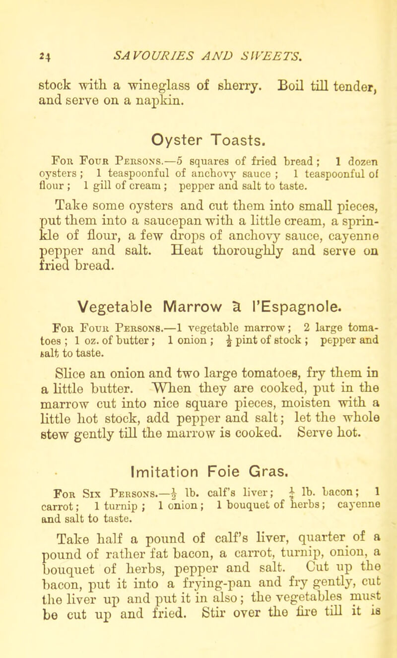 stock -with a wineglass of skerry. Boil till tender, and serve on a napkin. Oyster Toasts. For Four Persons.—5 squares of fried bread; 1 dozen oysters ; 1 teaspoonful of anchovy sauce ; 1 teaspoonful of flour; 1 gill of cream; pepper and salt to taste. Take some oysters and cut tkem into small pieces, put them into a saucepan with a little cream, a sprin- kle of flour, a few drops of anchovy sauce, cayenne pepper and salt. Heat thoroughly and serve on fried bread. Vegetable Marrow a I’Espagnole. For Four Persons.—1 vegetable marrow; 2 large toma- toes ; 1 oz. of butter; 1 onion ; ^ pint of stock ; pepper and kalfc to taste. Slice an onion and two large tomatoes, fry them in a little butter. When they are cooked, put in the marrow cut into nice square pieces, moisten with a little hot stock, add pepper and salt; let the whole stew gently till the marrow is cooked. Serve hot. Imitation Foie Gras. For Six Persons.—J lb. calf’s liver; 4 lb. bacon; 1 carrot; 1 turnip ; 1 onion; 1 bouquet of herbs; cayenne and salt to taste. Take half a pound of calf’s liver, quarter of a pound of rather fat bacon, a carrot, turnip, onion, a bouquet of herbs, pepper and salt. Cut up the bacon, put it into a frying-pan and fry gently, cut the liver up and put it in also; the vegetables must be cut up and fried. Stir over the fire till it is