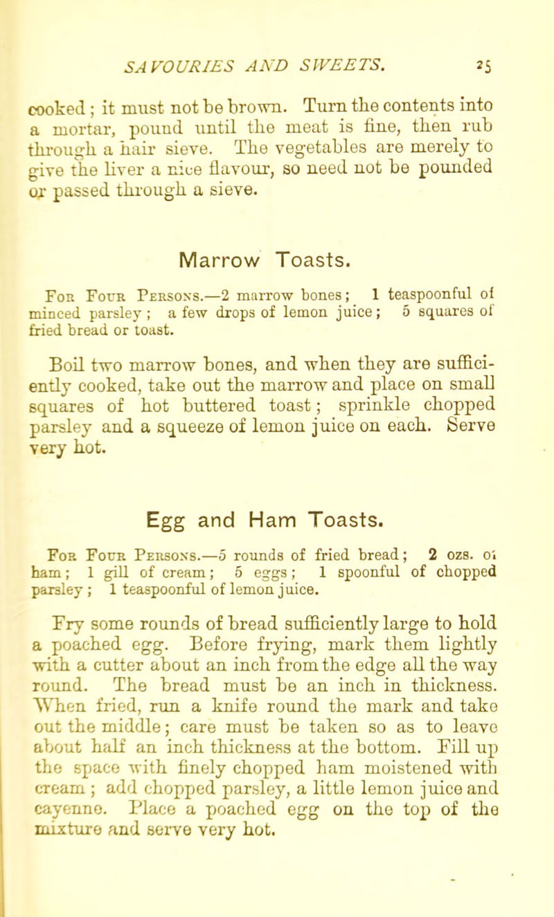 cooked ; it must not be brown. Turn the contents into a mortar, pouud until the meat is fine, then rub through a hair sieve. The vegetables are merely to give the liver a nice flavour-, so need not be pounded or passed through a sieve. Marrow Toasts. For Four Persons.—2 marrow bones; 1 teaspoonful of minced parsley ; a few drops of lemon juice ; 5 squares of fried bread or toast. Boil two marrow bones, and when they are suffici- ently cooked, take out the marrow and place on small squares of hot buttered toast; sprinkle chopped parsley and a squeeze of lemon juice on each. Serve very hot. Egg and Ham Toasts. For Four Persons.—5 rounds of fried bread; 2 ozs. oi ham; 1 gill of cream; 5 eggs; 1 spoonful of chopped parsley ; 1 teaspoonful of lemon juice. Try some rounds of bread sufficiently large to hold a poached egg. Before frying, mark them lightly with a cutter about an inch from the edge all the way round. The bread must be an inch in thickness. When fried, run a knife round the mark and take out the middle; care must be taken so as to leave about half an inch thickness at the bottom. Till up the space with finely chopped ham moistened with cream ; add chopped parsley, a little lemon juice and cayenne. Place a poached egg on the top of the mixture and serve very hot.