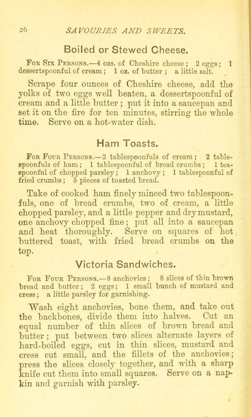 Boiled or Stewed Cheese, Foe Six Peesons.—4 ozs. of Cheshire cheese ; 2 eggs; 1 dessertspoonful of cream; 1 oz. of butter ; a little salt. Scrape four ounces of Cheshire cheese, add the yolks of two eggs well beaten, a dessertspoonful of cream and a little butter ; put it into a saucepan and set it on the fire for ten minutes, stirring the whole time. Serve on a hot-water dish. Ham Toasts. Foe Foue Peesons.-^2 tablespoonfuls of cream ; 2 table- spoonfuls of ham; 1 tablespoonful of bread crumbs ; 1 tea- spoonful of chopped parsley; 1 anchovy ; 1 tablespoonful of fried crumbs; 5 pieces of toasted bread. Take of cooked ham finely minced two tablespoon- fuls, one of bread crumbs, two of cream, a little chopped parsley, and a little pepper and dry mustard, one anchovy chopped fine; put all into a saucepan and heat thoroughly. Serve on squares of hot. buttered toast, with fried bread crumbs on the top. Victoria Sandwiches. Foe Foue Peesons.—8 anchovies ; 8 slices of thin brown bread and butter; 2 eggs; 1 small bunch of mustard and cress; a little parsley for garnishing. Wash eight anchovies, bone them, and take out the backbones, divide them into halves. Cut an equal number of thin slices of brown bread and butter; put between two slices alternate layers of hard-boiled eggs, cut in thin slices, mustard and cress cut small, and the fillets of the anchovies; press the slices closely together, and with a sharp knife cut them into small squares. Serve on a nap- kin and garnish with parsley.