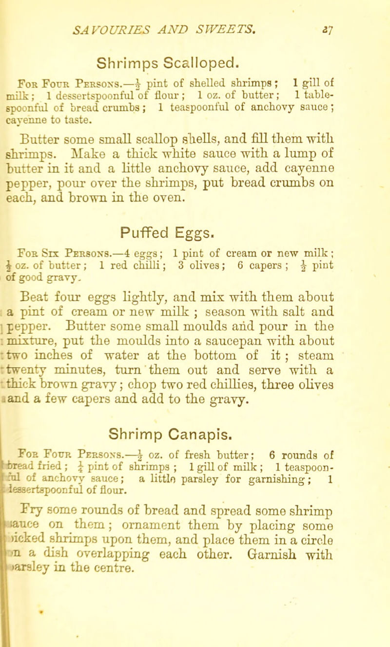 Shrimps Scalloped. For Four Persons.—§■ pint of shelled shrimps; 1 gill of milk ; 1 dessertspoonful of flour ; 1 oz. of butter; 1 table- spoonful of bread crumbs; 1 teaspoonful of anchovy sauce ; cayenne to taste. Butter some small scallop shells, and fill them with shrimps. Make a thick white sauce with a lump of butter in it and a little anchovy sauce, add cayenne pepper, pour over the shrimps, put bread crumbs on each, and brown in the oven. Puffed Eggs. For Six Persons.—4 eggs; 1 pint of cream or new milk; £ oz. of butter; 1 red chilli; 3 olives; 6 capers ; §• pint of good gravy. Beat four eggs lightly, and mix with them about a pint of cream or new milk ; season with salt and pepper. Butter some small moulds and pour in the : mixture, put the moulds into a saucepan with about : two inches of water at the bottom of it ; steam twenty minutes, turn them out and serve with a • thick brown gravy; chop two red chillies, three olives . and a few capers and add to the gravy. Shrimp Canapis. For Four Persons.—\ oz. of fresh butter; 6 rounds of bread fried ; \ pint of shrimps ; 1 gill of milk ; 1 teaspoon- ml of anchovy sauce; a littlo parsley for garnishing; 1 lessertapoonful of flour. Fry some rounds of bread and spread some shrimp lauce on them; ornament them by placing some >icked shrimps upon them, and place them in a circle •n a dish overlapping each other. Garnish with tarsley in the centre.