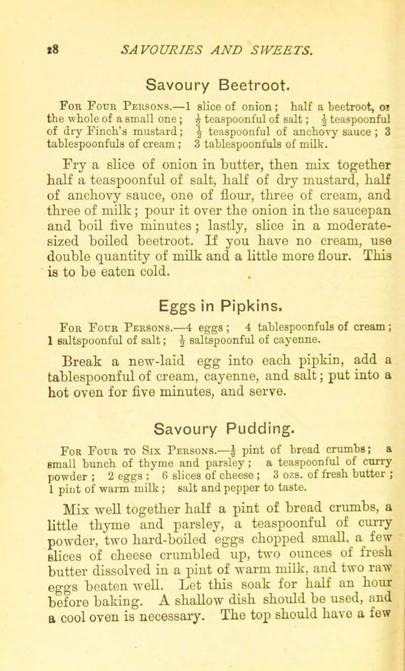 Savoury Beetroot. For Four Persons.—1 slice of onion; half a beetroot, or the whole of a small one; h teaspoonful of salt; \ teaspoonful of dry Finch’s mustard; ^ teaspoonful of anchovy sauce ; 3 tablespoonfuls of cream; 3 tablespoonfuls of milk. Fry a slice of onion in butter, then mix together half a teaspoonful of salt, half of dry mustard, half of anchovy sauce, one of flour, three of cream, and three of milk ; pour it over the onion in the saucepan and boil five minutes; lastly, slice in a moderate- sized boiled beetroot. If you have no cream, use double quantity of milk and a little more flour. This is to be eaten cold. Eggs in Pipkins. For Four Persons.—4 eggs ; 4 tablespoonfuls of cream; 1 saltspoonful of salt; saltspoonful of cayenne. Break a new-laid egg into each pipkin, add a tablespoonful of cream, cayenne, and salt; put into a hot oven for five minutes, and serve. Savoury Pudding. For Four to Six Persons.—k pint of bread crumbs; a small bunch of thyme and parsley; a teaspoonful of curry powder ; 2 eggs ; 6 slices of cheese ; 3 ozs. of fresh butter ; 1 pint of warm milk ; salt and pepper to taste. Mix well together half a pint of bread crumbs, a little thyme and parsley, a teaspoonful of curry powder, two hard-boiled eggs chopped small, a few slices of cheese crumbled up, two ounces of fresh butter dissolved in a pint of warm milk, and two raw eggs beaten well. Let this soak for half an hour before baking. A shallow dish should be used, and a cool oven is necessary. The top should have a few