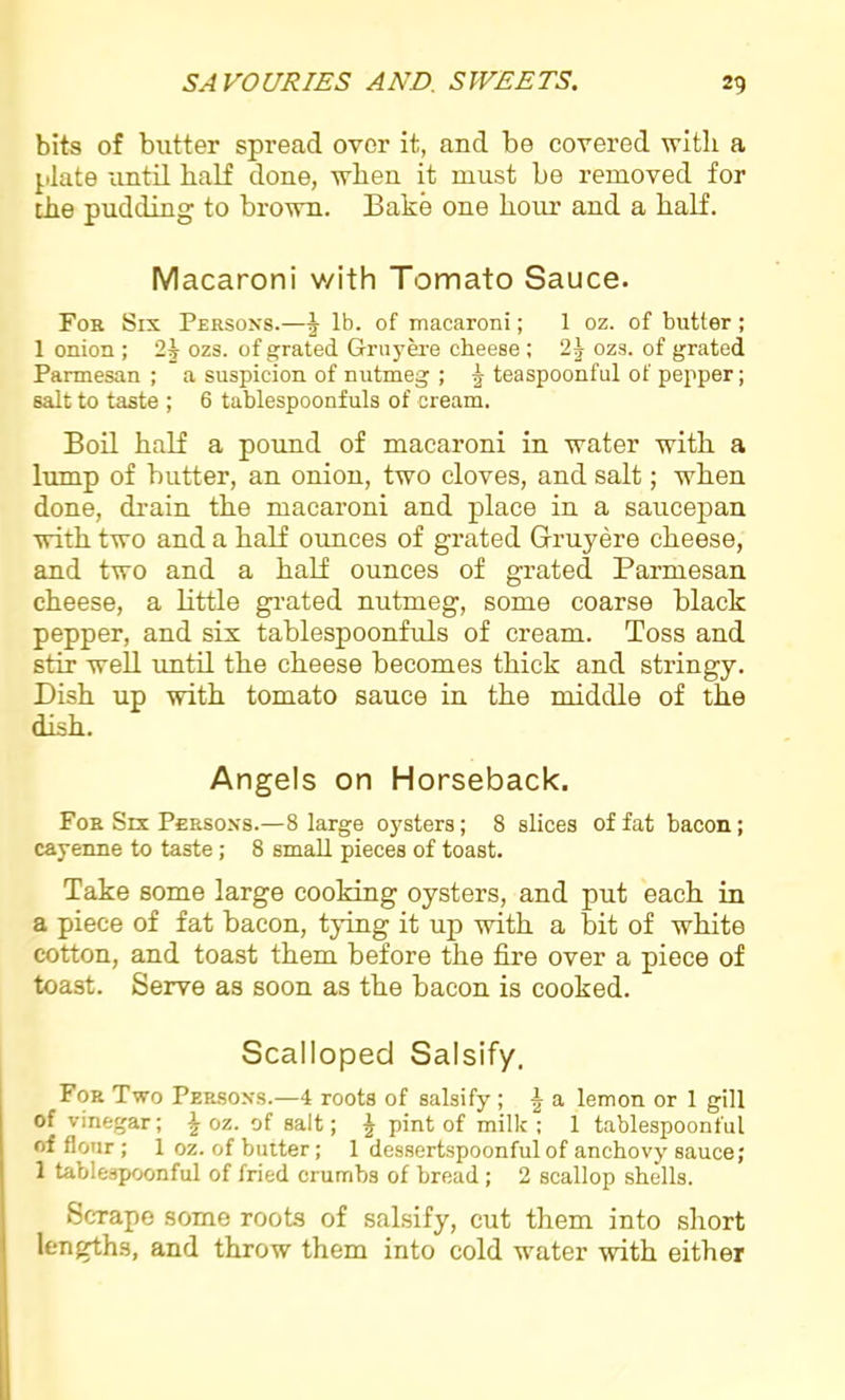 bits of butter spread over it, and be covered with a plate until half done, when it must be removed for the pudding to brown. Bake one hour and a half. Macaroni with Tomato Sauce. For Six Persons.—J lb. of macaroni; 1 oz. of butter; 1 onion ; ozs. of grated Gruyere cheese ; 2J ozs. of grated Parmesan ; a suspicion of nutmeg ; 5 teaspoonfnl of pepper; salt to taste ; 6 tablespoonfuls of cream. Boil half a pound of macaroni in water with a lump of butter, an onion, two cloves, and salt; when done, drain the macaroni and place in a saucepan with two and a half ounces of grated Gruyere cheese, and two and a half ounces of grated Parmesan cheese, a little grated nutmeg, some coarse black pepper, and six tablespoonfuls of cream. Toss and stir well until the cheese becomes thick and stringy. Dish up with tomato sauce in the middle of the dish. Angels on Horseback. For Six Persons.—8 large oysters; 8 slices of fat bacon; cayenne to taste; 8 small pieces of toast. Take some large cooking oysters, and put each in a piece of fat bacon, tying it up with a bit of white cotton, and toast them before the fire over a piece of toast. Serve as soon as the bacon is cooked. Scalloped Salsify. For Two Persons.—4 roots of salsify ; £ a lemon or 1 gill of vinegar; \ oz. of salt; £ pint of milk ; 1 tablespoonful of flour ; 1 oz. of butter; 1 dessertspoonful of anchovy sauce; 1 tablespoonful of fried crumbs of bread ; 2 scallop shells. Scrape some roots of salsify, cut them into short lengths, and throw them into cold water with either