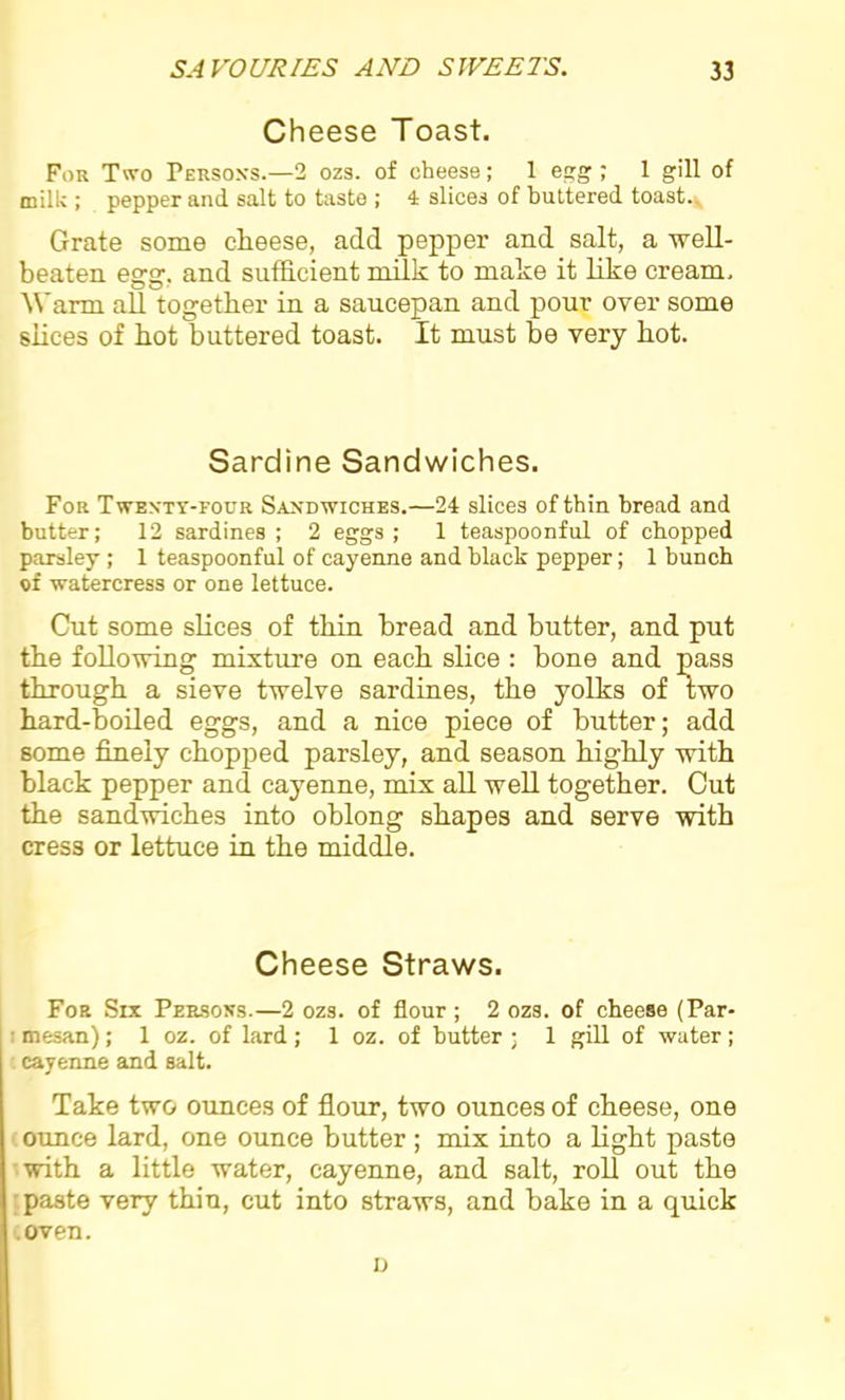 Cheese Toast. For Two Persons.—2 ozs. of cheese; 1 egg; 1 gill of milk ; pepper and salt to taste ; 4 slices of buttered toast. Grate some cheese, add pepper and salt, a well- beaten egg, and sufficient milk to make it like cream. Warm all together in a saucepan and pour over some slices of hot buttered toast. It must be very hot. Sardine Sandwiches. For Twenty-four Sandwiches.—24 slices of thin bread and butter; 12 sardines ; 2 eggs ; 1 teaspoonful of chopped parsley ; 1 teaspoonful of cayenne and black pepper; 1 bunch of watercress or one lettuce. Cut some slices of thin bread and butter, and put the following mixture on each slice : bone and pass through a sieve twelve sardines, the yolks of two hard-boiled eggs, and a nice piece of butter; add some finely chopped parsley, and season highly with black pepper and cayenne, mix all well together. Cut the sandwiches into oblong shapes and serve with cress or lettuce in the middle. Cheese Straws. For Six Persons.—2 ozs. of flour; 2 ozs. of cheese (Par- mesan) ; 1 oz. of lard; 1 oz. of butter ; 1 gill of water; cayenne and salt. Take two ounces of flour, two ounces of cheese, one ounce lard, one ounce butter ; mix into a light paste with a little water, cayenne, and salt, roll out the paste very thin, cut into straws, and bake in a quick oven. u