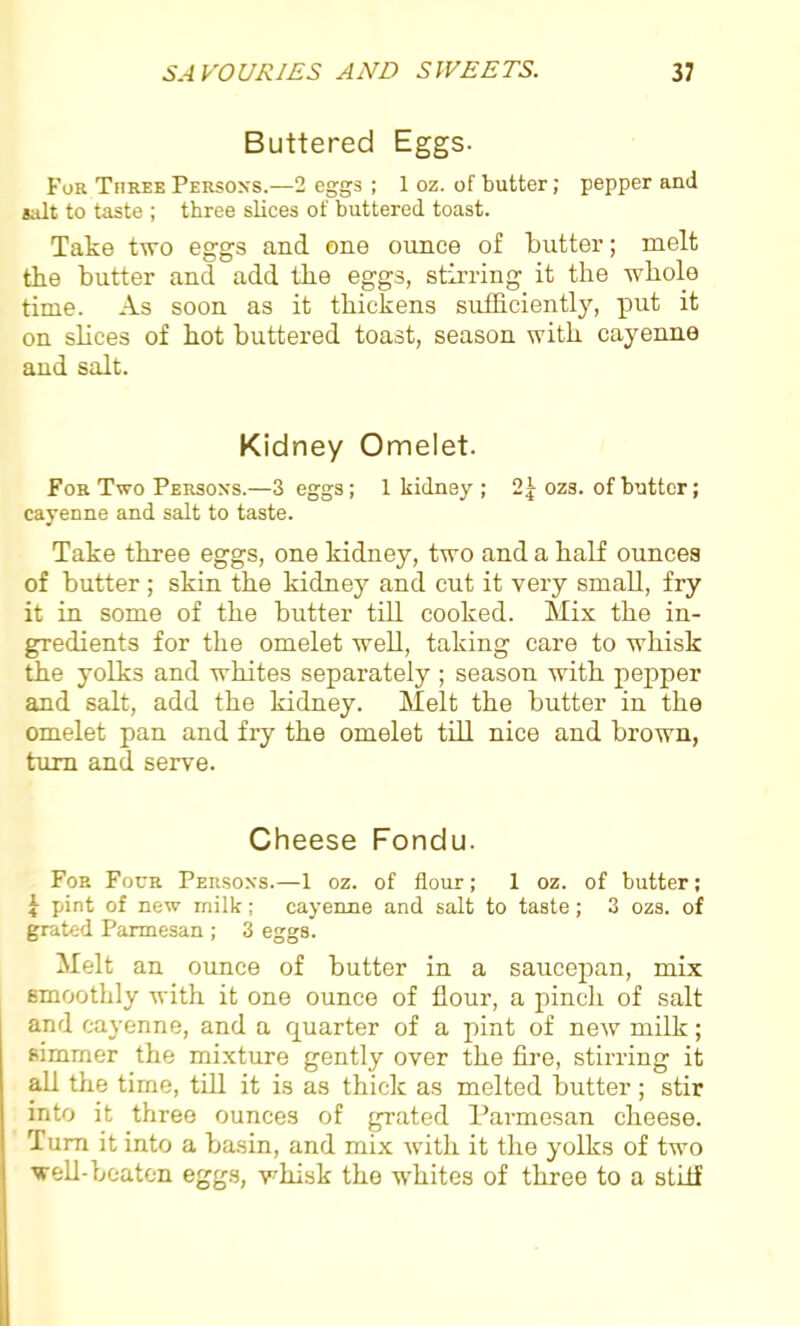 Buttered Eggs. For Three Persons.—2 eggs ; 1 oz. of butter; pepper and salt to taste ; three slices of buttered toast. Take two eggs and one ounce of butter; melt the butter and add the eggs, stirring it the whole time. As soon as it thickens sufficiently, put it on slices of hot buttered toast, season with cayenne and salt. Kidney Omelet. For Two Persons.—3 eggs; 1 kidney ; 2 5 ozs. of butter; cayenne and salt to taste. Take three eggs, one kidney, two and a half ounces of butter ; skin the kidney and cut it very small, fry it in some of the butter till cooked. Mix the in- gredients for the omelet well, taking care to whisk the yolks and whites separately ; season with pepper and salt, add the kidney. Melt the butter in the omelet pan and fry the omelet till nice and brown, turn and serve. Cheese Fondu. For Four Persons.—1 oz. of flour; 1 oz. of butter; 1 pint of new milk; cayenne and salt to taste; 3 ozs. of grated Parmesan ; 3 eggs. Melt an ounce of butter in a saucepan, mix smoothly with it one ounce of flour, a pinch of salt and cayenne, and a quarter of a pint of new milk; simmer the mixture gently over the fire, stirring it all the time, till it is as thick as melted butter; stir into it three ounces of grated Parmesan cheese. Turn it into a basin, and mix with it the yolks of two well-beaten eggs, whisk the whites of three to a stiff