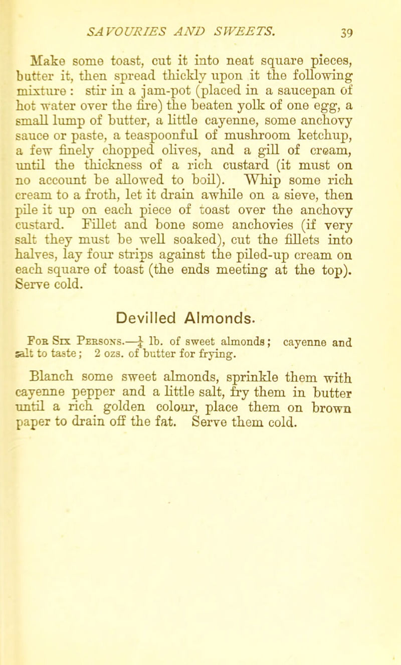 Make some toast, cut it into neat square pieces, batter it, then spread thickly upon it the following mixture : stir in a jam-pot (placed in a saucepan of hot water over the fire) the beaten yolk of one egg, a small lump of butter, a little cayenne, some anchovy sauce or paste, a teaspoonful of mushroom ketchup, a few finely chopped olives, and a gill of cream, until the thickness of a rich custard (it must on no account be allowed to boil). Whip some rich cream to a froth, let it drain awhile on a sieve, then pile it up on each piece of toast over the anchovy- custard. Fillet and bone some anchovies (if very salt they must be well soaked), cut the fillets into halves, lay four strips against the piled-up cream on each square of toast (the ends meeting at the top). Serve cold. Devilled Almonds. For Six Persons.—J lb. of sweet almonds; cayenne and salt to taste; 2 ozs. of butter for frying. Blanch some sweet almonds, sprinkle them with cayenne pepper and a little salt, fry them in butter until a rich golden colour, place them on brown paper to drain off the fat. Serve them cold.