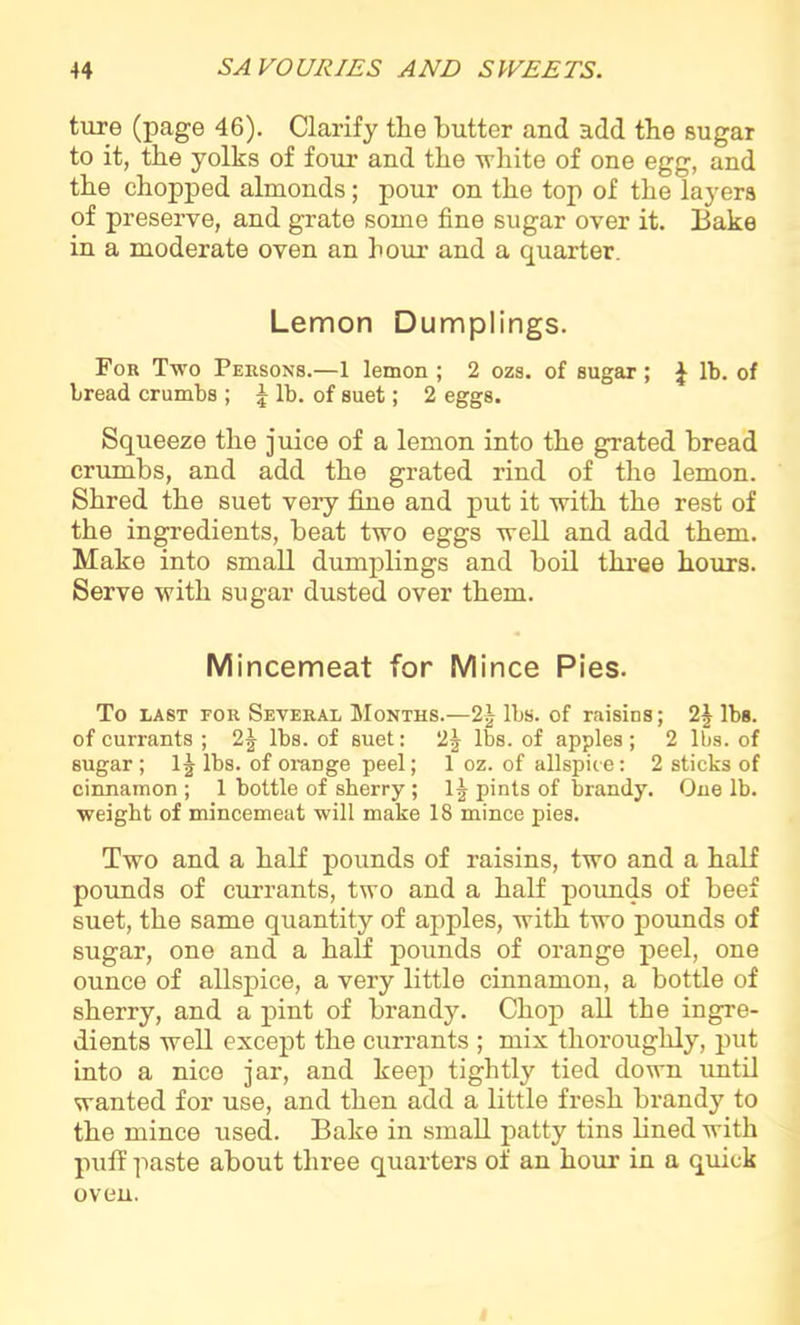 ture (page 46). Clarify the butter and add the sugar to it, the yolks of four and the white of one egg, and the chopped almonds; pour on the top of the layers of preserve, and grate some fine sugar over it. Bake in a moderate oven an hour’ and a quarter. Lemon Dumplings. For Two Persons.—1 lemon ; 2 ozs. of sugar; £ lb. of bread crumbs ; J lb. of suet; 2 eggs. Squeeze the juice of a lemon into the grated bread crumbs, and add the grated rind of the lemon. Shred the suet very fine and put it with the rest of the ingredients, beat two eggs well and add them. Make into small dumplings and boil three hours. Serve with sugar dusted over them. Mincemeat for Mince Pies. To east for Several Months.—2| lbs. of raisins; 2| lbs. of currants ; 2J lbs. of suet: 2J lbs. of apples; 2 lbs. of sugar; lj lbs. of orange peel; 1 oz. of allspice: 2 sticks of cinnamon ; 1 bottle of sherry ; 1 ^ pints of brandy. One lb. weight of mincemeat will make 18 mince pies. Two and a half pounds of raisins, two and a half pounds of currants, two and a half pounds of beef suet, the same quantity of apples, with two pounds of sugar, one and a half pounds of orange peel, one ounce of allspice, a very little cinnamon, a bottle of sherry, and a pint of brandy. Chop all the ingre- dients well except the currants ; mix thoroughly, put into a nice jar, and keep tightly tied down until wanted for use, and then add a little fresh brandy to the mince used. Bake in small patty tins lined with puff paste about three quarters of an hour in a quick oven.