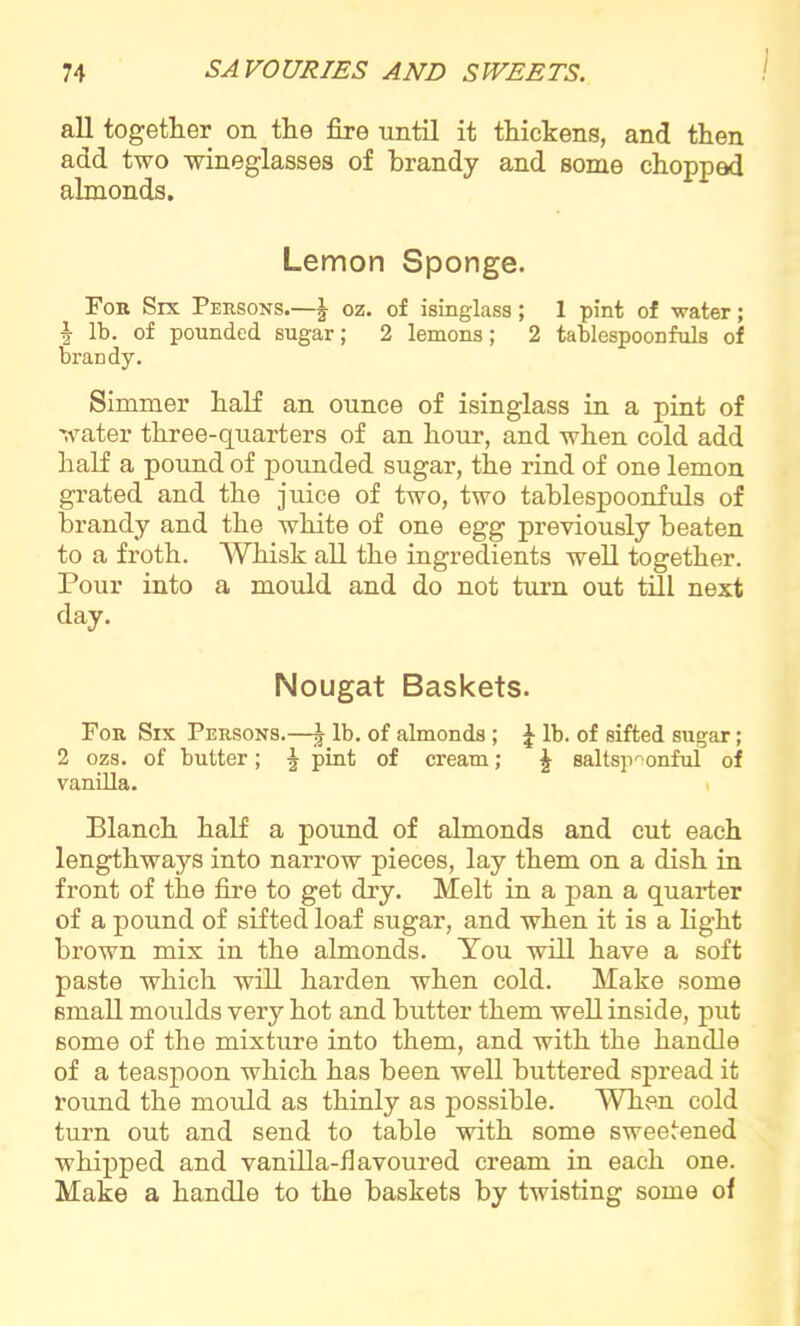 I all together on the fire until it thickens, and then add two wineglasses of brandy and some chopped almonds. Lemon Sponge. For Six Persons.—J oz. of isinglass; 1 pint of water; i lb. of pounded sugar; 2 lemons; 2 tablespoonfuls of brandy. Simmer half an ounce of isinglass in a pint of water three-quarters of an hour, and when cold add half a pound of pounded sugar, the rind of one lemon grated and the juice of two, two tablespoonfuls of brandy and the white of one egg previously beaten to a froth. Whisk all the ingredients well together. Pour into a mould and do not turn out till next day. Nougat Baskets. For Six Persons.—| lb. of almonds ; £ lb. of sifted sugar; 2 ozs. of butter; ^ pint of cream; \ saltspmnful of vanilla. Blanch half a pound of almonds and cut each lengthways into narrow pieces, lay them on a dish in front of the fire to get dry. Melt in a pan a quarter of a pound of sifted loaf sugar, and when it is a light brown mix in the almonds. You will have a soft paste which will harden when cold. Make some small moulds very hot and butter them well inside, put some of the mixture into them, and with the handle of a teaspoon which has been well buttered spread it round the mould as thinly as possible. When cold turn out and send to table with some sweetened whipped and vanilla-flavoured cream in each one. Make a handle to the baskets by twisting some of