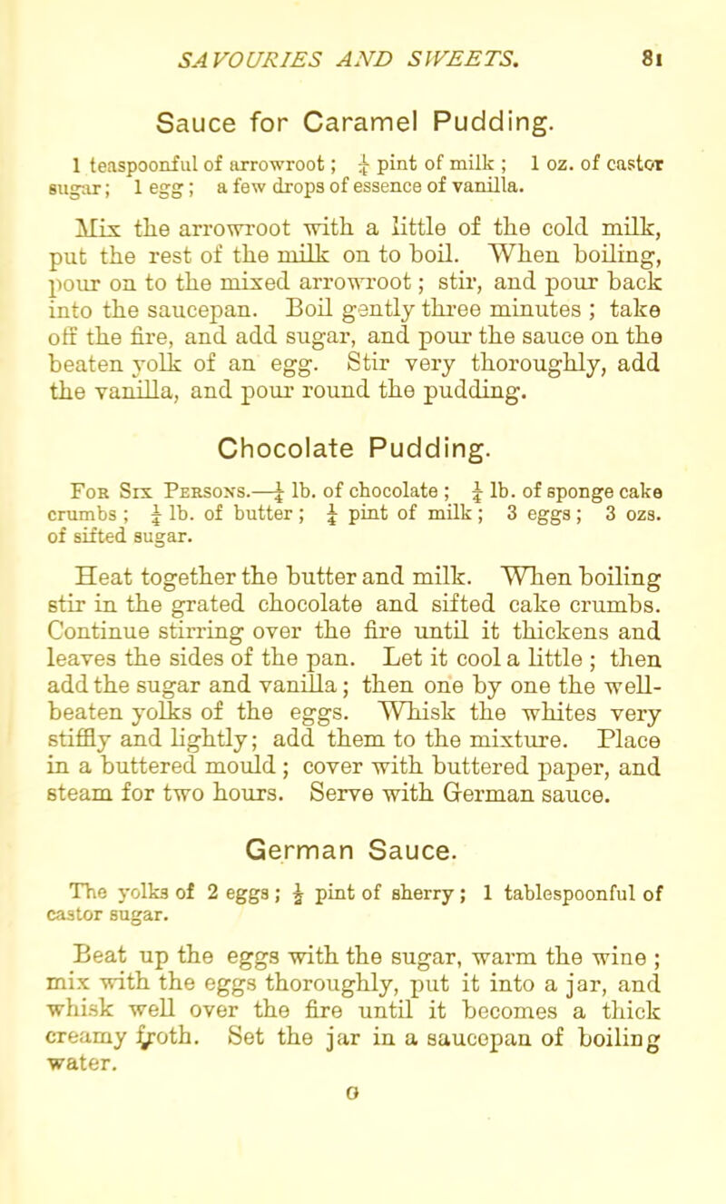 Sauce for Caramel Pudding. 1 teaspoonful of arrowroot; £ pint of milk ; 1 oz. of castor sugar; 1 egg; a few drops of essence of vanilla. A fix- the arrowroot with a little of the cold milh, put the rest of the milk on to boil. When boiling, pour on to the mixed arrowroot; stir, and pour back into the saucepan. Boil gently three minutes ; take off the fire, and add sugar, and pour the sauce on the beaten yolk of an egg. Stir very thoroughly, add the vanilla, and pour round the pudding. Chocolate Pudding. For Six Persons.—| lb. of chocolate ; J lb. of sponge cake crumbs ; \ lb. of butter ; J pint of milk ; 3 eggs; 3 ozs. of sifted sugar. Heat together the butter and milk. When boiling stir in the grated chocolate and sifted cake crumbs. Continue stirring over the fire until it thickens and leaves the sides of the pan. Let it cool a little ; then add the sugar and vanilla; then one by one the well- beaten yolks of the eggs. Whisk the whites very stiffly and lightly; add them to the mixture. Place in a buttered mould ; cover with buttered paper, and steam for two hours. Serve with German sauce. German Sauce. The yolks of 2 eggs; \ pint of sherry; 1 tablespoonful of castor sugar. Beat up the eggs with the sugar, warm the wine ; mix with the eggs thoroughly, put it into a jar, and whisk well over the fire until it becomes a thick creamy Jyroth. Set the jar in a saucepan of boiling water. o