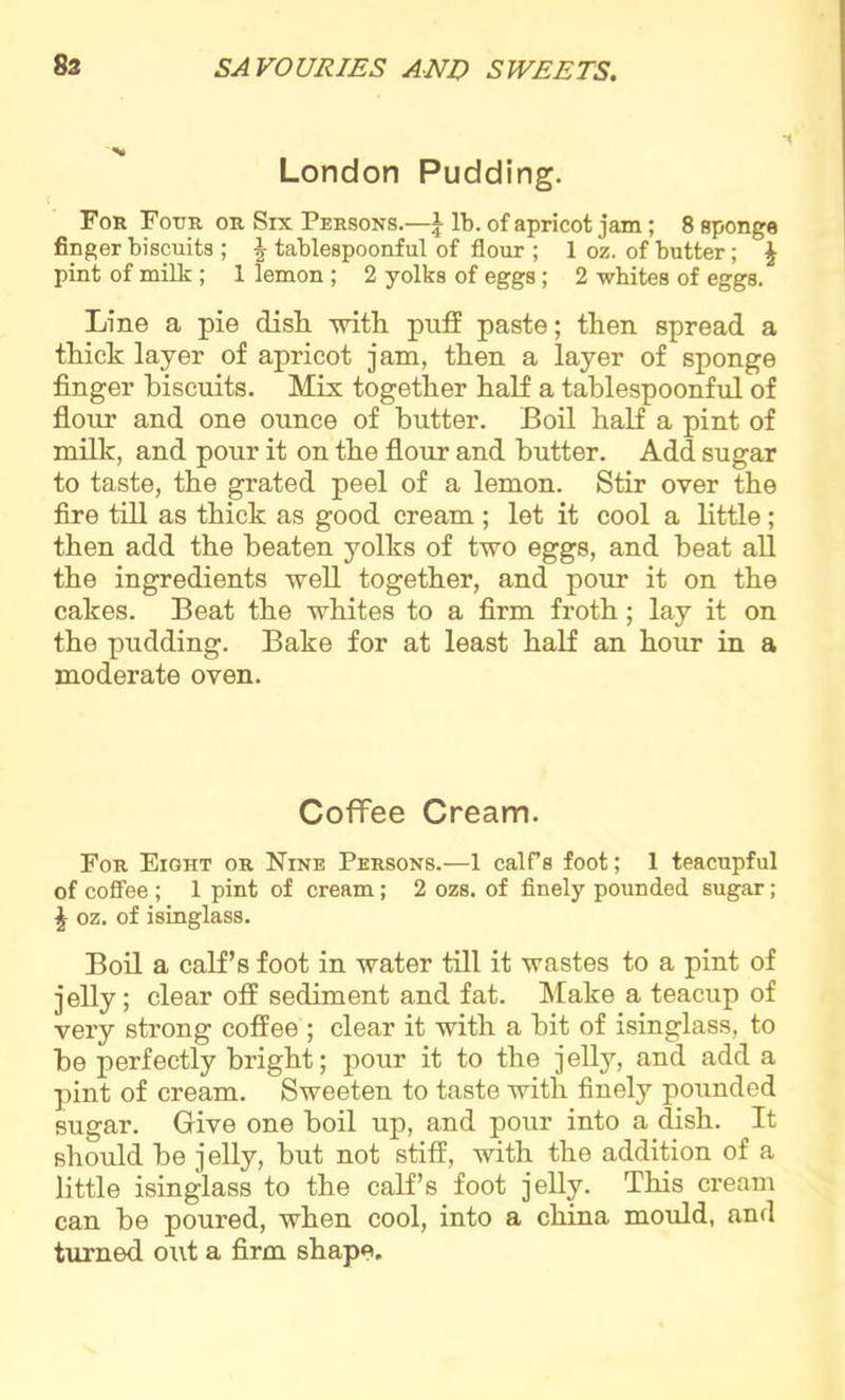 London Pudding. For Four or Six Persons.—J lb. of apricot jam; 8 sponge finger biscuits ; \ tablespoonful of flour ; 1 oz. of butter; \ pint of milk ; 1 lemon ; 2 yolks of eggs; 2 whites of eggs. Line a pie dish, -with puff paste; then spread a thick layer of apricot jam, then a layer of sponge finger biscuits. Mix together half a tablespoonful of flour and one ounce of butter. Boil half a pint of milk, and pour it on the flour and butter. Add sugar to taste, the grated peel of a lemon. Stir over the fire till as thick as good cream ; let it cool a little ; then add the beaten yolks of two eggs, and heat all the ingredients well together, and pour it on the cakes. Beat the whites to a firm froth; lay it on the pudding. Bake for at least half an hour in a moderate oven. Coffee Cream. For Eight or Nine Persons.—1 calfs foot; 1 teacupful of coffee ; 1 pint of cream; 2 ozs. of finely pounded sugar; £ oz. of isinglass. Boil a calf’s foot in water till it wastes to a pint of jelly; clear off sediment and fat. Make a teacup of very strong coffee ; clear it with a hit of isinglass, to he perfectly bright; pour it to the jelly, and add a pint of cream. Sweeten to taste with finely pounded sugar. Give one boil up, and pour into a dish. It should be jelly, but not stiff, with the addition of a little isinglass to the calf’s foot jelly. This cream can be poured, when cool, into a china mould, and turned out a firm shape.