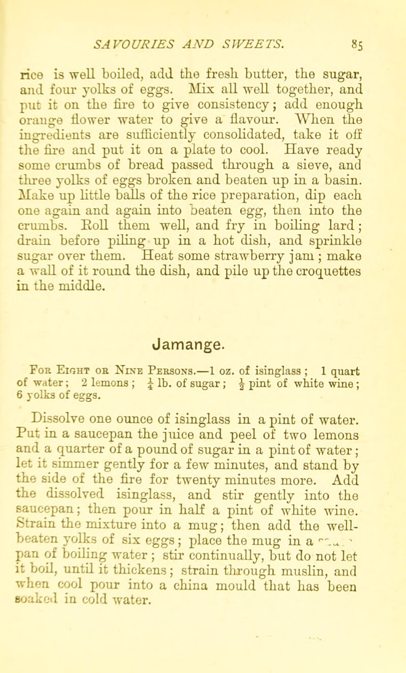 rice is well boiled, add the fresh butter, the sugar, and four yolks of eggs. Mix all well together, and put it on the fire to give consistency; add enough orauge flower water to give a flavour. When the ingredients are sufficiently consolidated, take it oft the fire and put it on a plate to cool. Have ready some crumbs of bread passed through a sieve, and three yolks of eggs broken and beaten up in a basin. Make up little balls of the rice preparation, dip each one again and again into beaten egg, then into the crumbs. Soil them well, and fry in boiling lard ; drain before piling up in a hot dish, and sprinkle sugar over them. Heat some strawberry j am ; make a wall of it round the dish, and pile up the croquettes in the middle. Jamange. Foe Eight oe Nine Peesons.—1 oz. of isinglass; 1 quart of water; 2 lemons ; \ lb. of sugar; J pint of white wine ; 6 yolks of eggs. Dissolve one ounce of isinglass in a pint of water. Put in a saucepan the juice and peel of two lemons and a Cjuarter of a pound of sugar in a pint of water; let it simmer gently for a few minutes, and stand by the side of the fire for twenty minutes more. Add the dissolved isinglass, and stir gently into the saucepan; then pour in half a pint of white wine. Strain the mixture into a mug; then add the well- beaten yolks of six eggs; place the mug in a ' pan of boiling water ; stir continually, but do not let it boil, until it thickens; strain through muslin, and when cool pour into a china mould that has been soaked in cold water.