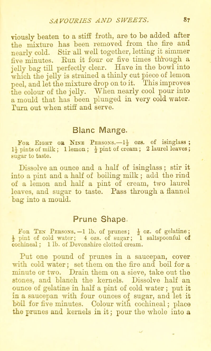viously beaten to a stiff froth, are to be added after the mixture has been removed from the fire and nearly cold. Stir all well together, letting it simmer five minutes. Run it four or five times through a jelly bag till perfectly clear. Have in the bowl into which the j elly is strained a thinly cut pieco of lemon peel, and let the mixture drop on to it. This improves the colour of the jelly. When nearly cool pour into a mould that has been plunged in very cold water. Turn out when stiff and serve. Blanc- Mange. For Eight or Nine Persons.—ozs. of isinglass ; 1J pints of milk; 1 lemon; | pint of cream; 2 laurel leaves; sugar to taste. Dissolve an ounce and a half of isinglass; stir it into a pint and a half of boiling milk ; add the rind of a lemon and half a pint of cream, two laurel leaves, and sugar to taste. Pass through a flannel bag into a mould. Prune Shape. For Ten Persons. —1 lb. of prunes; J oz. of gelatine; \ pint of cold water; 4 ozs. of sugar; 1 saltspoonful of cochineal; 1 lb. of Devonshire clotted cream. Put one pound of prunes in a saucepan, cover with cold water; set them on the fire and boil for a minute or two. Drain them on a sieve, take out the stone3, and blanch the kernels. Dissolve half an ounce of gelatine in half a pint of cold water ; put it in a saucepan with four ounces of sugar, and let it boil for five minutes. Colour witlr cochineal; place the prunes and kernels in it; pour the whole into a