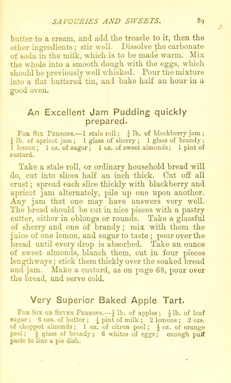 butter to a cream, and add the treacle to it, then the other ingredients ; stir well. Dissolve the carbonate of soda in the milk, which is to be made warm. Mix the whole into a smooth dough with the eggs, which should be previously well whisked. Pour the mixture into a flat buttered tin, and bake half an hour in a good oven. An Excellent Jam Pudding quickly prepared. For Six Persons.—1 stale roll; f lb. of blackberry jam ; \ lb. of apricot jam ; 1 glass of sherry ; 1 glass of brandy; 1 lemon; 1 oz. of sugar; 1 oz. of sweet almonds; 1 pint of costard. Take a stale roll, or ordinary household bread will do, cut into slices half an inch thick. Cut off all crust; spread each slice thickly with blackberry and apricot jam alternately, pile up one upon another. Any jam that one may have answers very well. The bread should be cut in nice pieces with a pastry cutter, either in oblongs or rounds. Take a glassful of sherry and one of brandy; mix with them the j uice of one lemon, and sugar to taste ; pour over the bread until every drop is absorbed. Take an ounce of sweet almonds, blanch them, cut in four pieces lengthways; stick them thickly over the soaked bread and jam. Make a custard, as on page 68, pour over the bread, and serve cold. Very Superior Baked Apple Tart. For Six or Seven- Persons.—\ lb. of apples ; Jib. of loaf sugar ; 6 ozs. of butter ; ~ pint of milk ; 2 lemons ; 2 ozs. of chopped almonds; 1 oz. of citron peel; J oz. of orange peel; J glass of brandy; 6 whites of eggs; enough puff paste to line a pie dish.