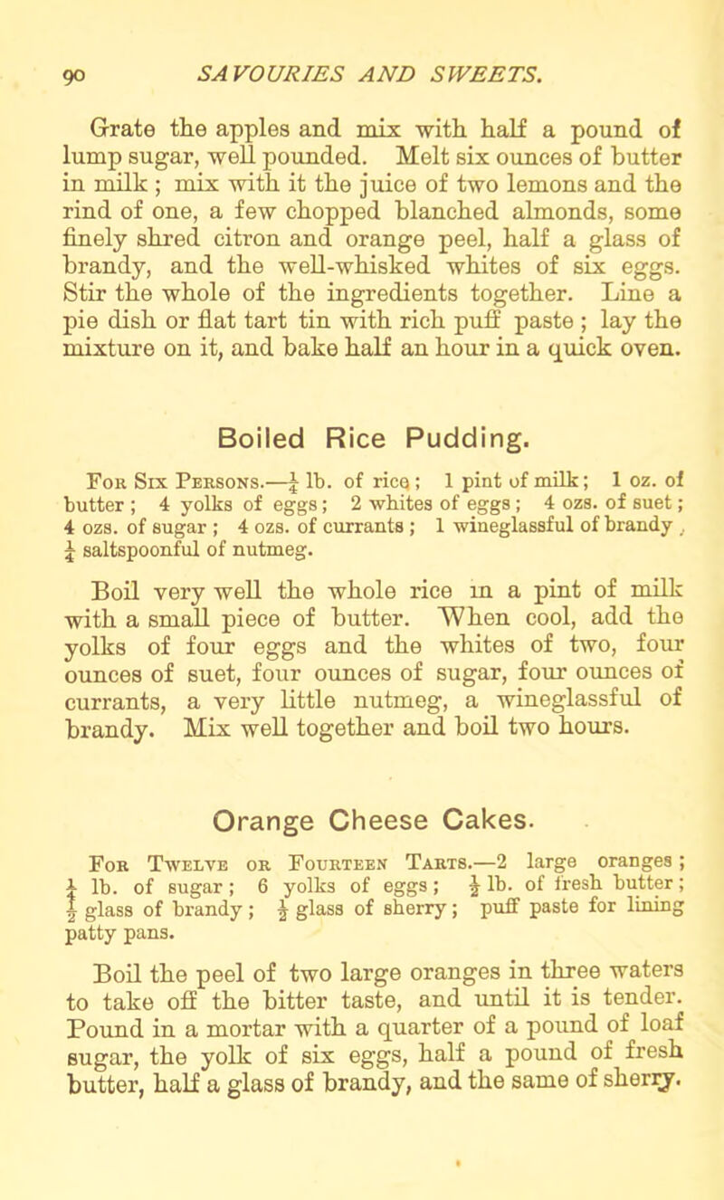 Grate the apples and mix with half a pound of lump sugar, well pounded. Melt six ounces of butter in milk ; mix with it the juice of two lemons and the rind of one, a few chopped blanched almonds, some finely shred citron and orange peel, half a glass of brandy, and the well-whisked whites of six eggs. Stir the whole of the ingredients together. Line a pie dish or flat tart tin with rich puff paste ; lay the mixture on it, and bake half an hour in a quick oven. Boiled Rice Pudding. For Six Persons.—J lb. of ricq; 1 pint of milk; 1 oz. of butter ; 4 yolks of eggs; 2 whites of eggs; 4 ozs. of suet; 4 ozs. of sugar ; 4 ozs. of currants ; 1 wineglassful of brandy, 5 saltspoonful of nutmeg. Boil very well the whole rice in a pint of milk with a small piece of butter. When cool, add the yolks of four eggs and the whites of two, four ounces of suet, four ounces of sugar, four ounces of currants, a very little nutmeg, a wineglassful of brandy. Mix well together and boil two hours. Orange Cheese Cakes. For Twelve or Fourteen Tarts.—2 large oranges; i lb. of sugar ; 6 yolks of eggs ; \ lb. of fresh butter; | glass of brandy ; ^ glass of sherry; puff paste for lining patty pans. Boil the peel of two large oranges in three waters to take off the bitter taste, and until it is tender. Pound in a mortar with a quarter of a pound of loaf sugar, the yolk of six eggs, half a pound of fresh butter, half a glass of brandy, and the same of sherry.